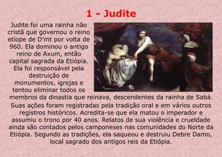 1 - Judite
Judite foi uma rainha não
cristã que governou o reino
etíope de D’mt por volta de
960. Ela dominou o antigo
reino de Axum, então
capital sagrada da Etiópia.
Ela foi responsável pela
destruição de
monumentos, igrejas e
tentou eliminar todos os
membros da dinastia que reinava, descendentes da rainha de Sabá.
Suas ações foram registradas pela tradição oral e em vários outros
registros históricos. Acredita-se que ela matou o imperador e
assumiu o trono por 40 anos. Relatos de sua violência e crueldade
ainda são contados pelos camponeses nas comunidades do Norte da
Etiópia. Segundo as tradições, ela saqueou e destruiu Debre Damo,
local sagrado dos antigos reis da Etiópia.
 