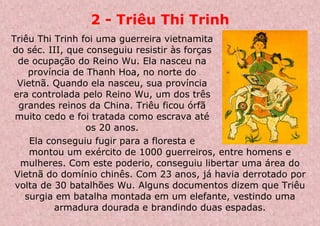 2 - Triêu Thi Trinh
Triêu Thi Trinh foi uma guerreira vietnamita
do séc. III, que conseguiu resistir às forças
de ocupação do Reino Wu. Ela nasceu na
província de Thanh Hoa, no norte do
Vietnã. Quando ela nasceu, sua província
era controlada pelo Reino Wu, um dos três
grandes reinos da China. Triêu ficou órfã
muito cedo e foi tratada como escrava até
os 20 anos.
Ela conseguiu fugir para a floresta e
montou um exército de 1000 guerreiros, entre homens e
mulheres. Com este poderio, conseguiu libertar uma área do
Vietnã do domínio chinês. Com 23 anos, já havia derrotado por
volta de 30 batalhões Wu. Alguns documentos dizem que Triêu
surgia em batalha montada em um elefante, vestindo uma
armadura dourada e brandindo duas espadas.
 