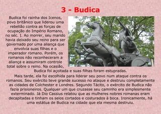 3 - Budica
Budica foi rainha dos Icenos,
povo britânico que liderou uma
rebelião contra as forças de
ocupação do Império Romano,
no séc. I. Ao morrer, seu marido
havia deixado seu reino para ser
governado por uma aliança que
envolvia suas filhas e o
imperador romano. Porém, os
romanos não reconheceram a
aliança e assumiram controle
total sobre o reino. Na ocasião,
Budica foi açoitada e suas filhas foram estupradas.
Mais tarde, ela foi escolhida para liderar seu povo num ataque contra os
romanos. Seu exército teve grande sucesso no ataque e destruiu completamente
as cidades de Colchester e Londres. Segundo Tácito, o exército de Budica não
fazia prisioneiros. Qualquer um que cruzasse seu caminho era simplesmente
exterminado. Já Dio Cassius relatou que as mulheres nobres romanas eram
decapitadas e tinham os seios cortados e costurados à boca. Ironicamente, há
uma estátua de Budica na cidade que ela mesma destruiu.
 
