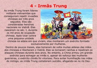 4 - Irmãs Trung
As irmãs Trung foram líderes
militares vietnamitas que
conseguiram repelir invasões
chinesas por três anos
seguidos. Elas são
consideradas heroínas
nacionais no Vietnã. Elas
nasceram no séc. I, durante
os mil anos de ocupação
chinesa. Após lutar contra
uma pequena unidade
chinesa na aldeia em que viviam, elas montaram um exército formado
exclusivamente por mulheres.
Dentro de poucos meses, elas tomaram de volta muitas aldeias das mãos
dos chineses e libertaram o Vietnã. Elas se tornaram rainhas e repeliram os
ataques chineses durante dois anos. No entanto, a China armou um grande
exército para esmagar as irmãs e, apesar do esforço das mulheres
guerreiras, o exército chinês foi vitorioso. Para evitar humilhação nas mãos
do inimigo, as irmãs Trung cometeram suicídio, afogando-se no rio Day.
 