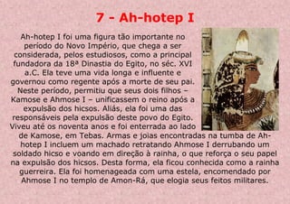 7 - Ah-hotep I
Ah-hotep I foi uma figura tão importante no
período do Novo Império, que chega a ser
considerada, pelos estudiosos, como a principal
fundadora da 18ª Dinastia do Egito, no séc. XVI
a.C. Ela teve uma vida longa e influente e
governou como regente após a morte de seu pai.
Neste período, permitiu que seus dois filhos –
Kamose e Ahmose I – unificassem o reino após a
expulsão dos hicsos. Aliás, ela foi uma das
responsáveis pela expulsão deste povo do Egito.
Viveu até os noventa anos e foi enterrada ao lado
de Kamose, em Tebas. Armas e joias encontradas na tumba de Ah-
hotep I incluem um machado retratando Ahmose I derrubando um
soldado hicso e voando em direção à rainha, o que reforça o seu papel
na expulsão dos hicsos. Desta forma, ela ficou conhecida como a rainha
guerreira. Ela foi homenageada com uma estela, encomendado por
Ahmose I no templo de Amon-Rá, que elogia seus feitos militares.
 