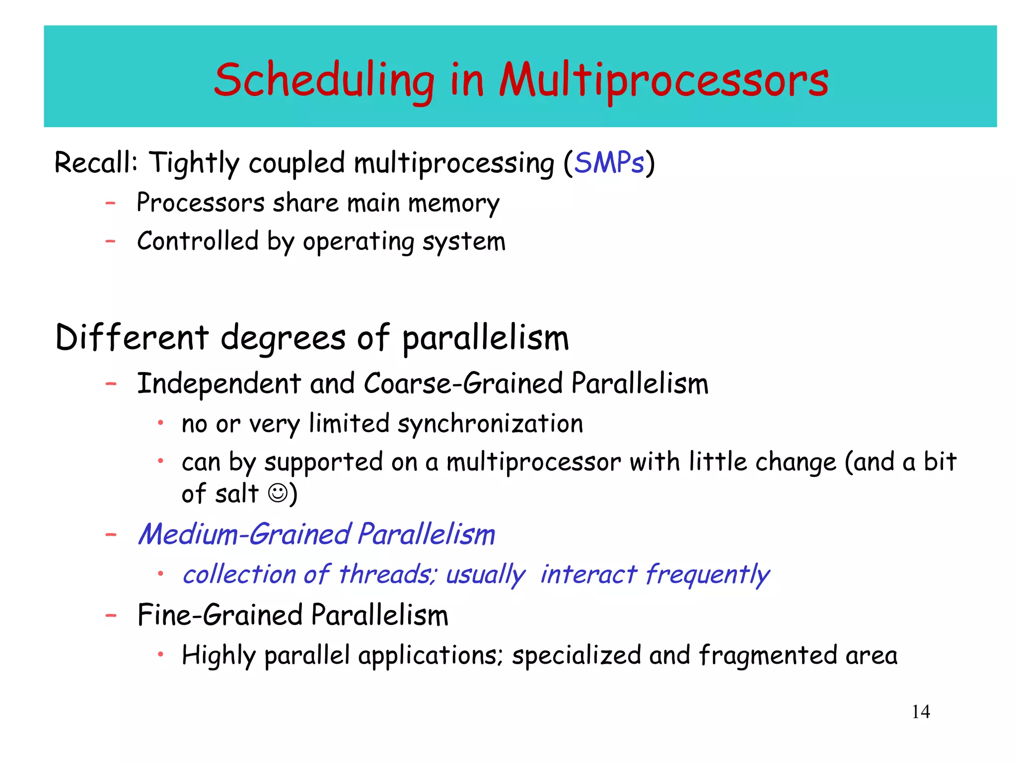 Scheduling in Multiprocessors Recall: Tightly coupled multiprocessing ( SMPs ) Processors share main memory  Controlled by operating system Different degrees of parallelism Independent and Coarse-Grained Parallelism no or very limited synchronization can by supported on a multiprocessor with little change (and a bit of salt   ) Medium-Grained Parallelism collection of threads; usually  interact frequently Fine-Grained Parallelism Highly parallel applications; specialized and fragmented area 