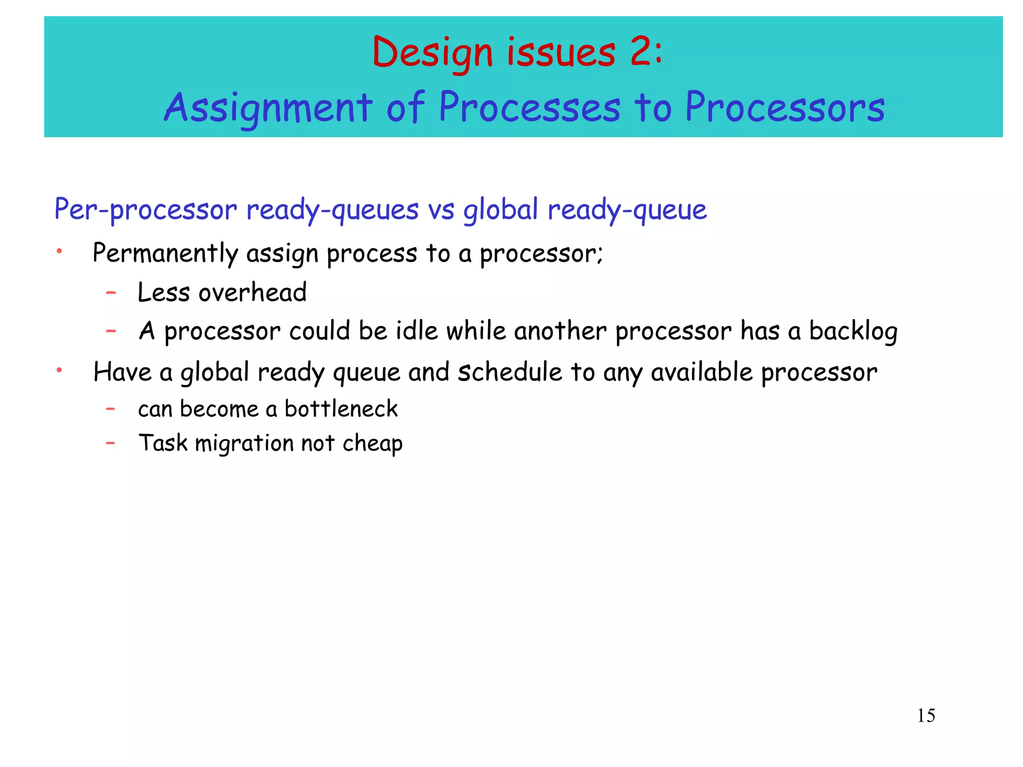 Design issues 2:  Assignment of Processes to Processors Per-processor ready-queues vs global ready-queue Permanently assign process to a processor;   Less overhead A processor could be idle while another processor has a backlog Have a global ready queue and  s chedule to any available processor can become a bottleneck Task migration not cheap 