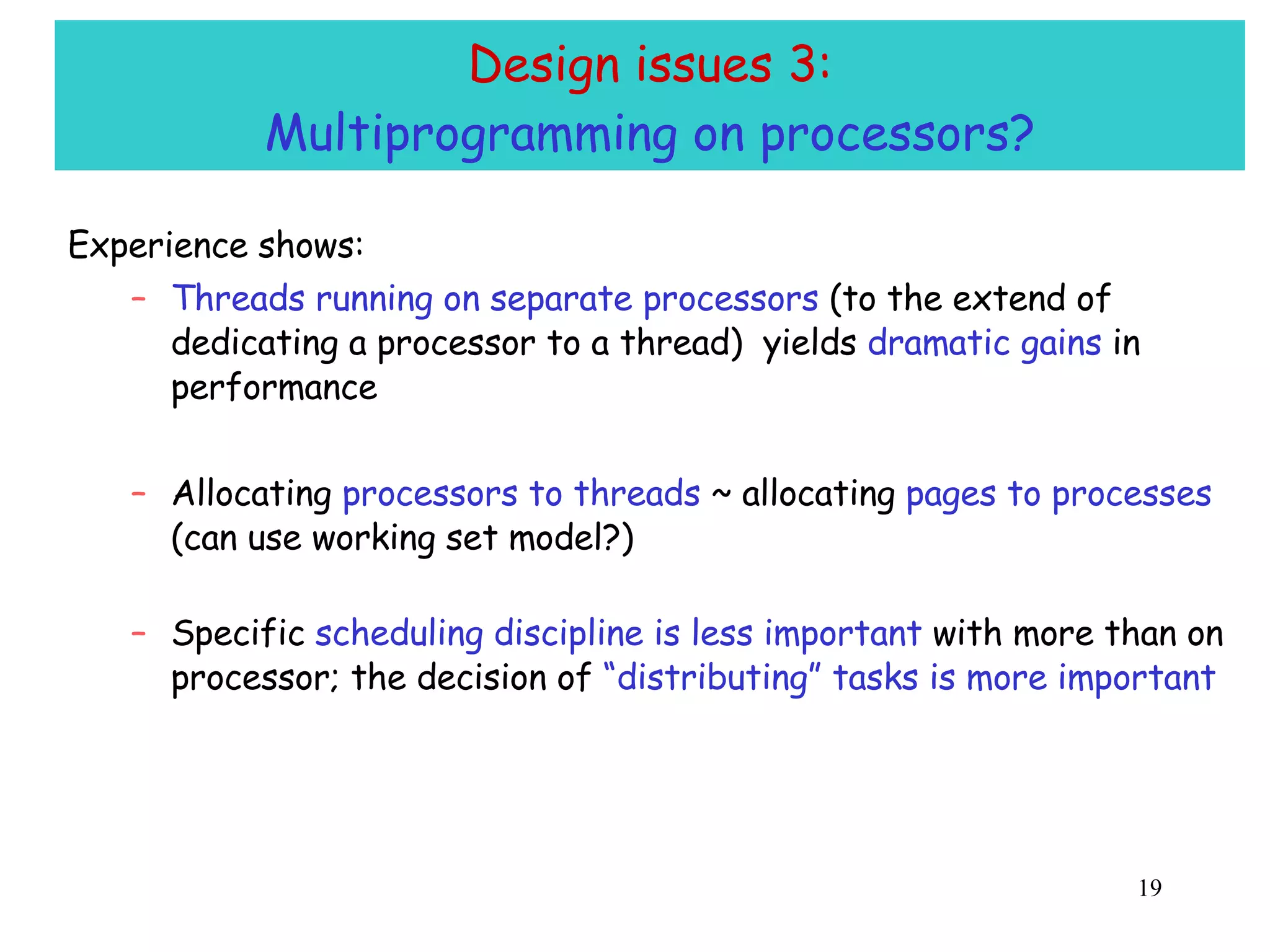 Design issues 3: Multiprogramming on processors? Experience shows: Threads running on separate processors  (to the extend of dedicating a processor to a thread)  yields  dramatic gains  in performance Allocating  processors to threads  ~ allocating  pages to processes  (can use working set model?) Specific  scheduling discipline is less important  with more than on processor; the decision of  “distributing” tasks is more important 