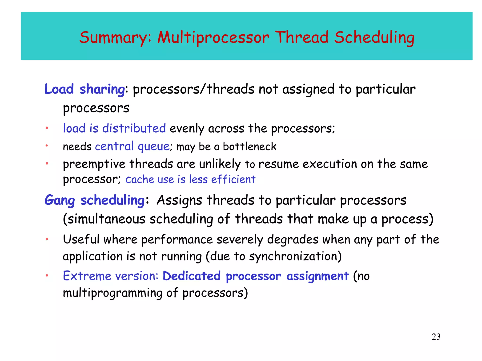 Summary: Multiprocessor Thread Scheduling Load sharing : processors/threads not assigned to particular processors load is distributed  evenly across the processors; needs  c entral queue ; may be a bottleneck  preemptive threads are unlikely  to  resume execution on the same processor;  c ache use is less efficient Gang scheduling :  Assigns threads to particular processors (simultaneous scheduling of threads that make up a process) Useful where performance severely degrades when any part of the application is not running (due to synchronization)  Extreme version:  Dedicated processor assignment  (no multiprogramming of processors) 