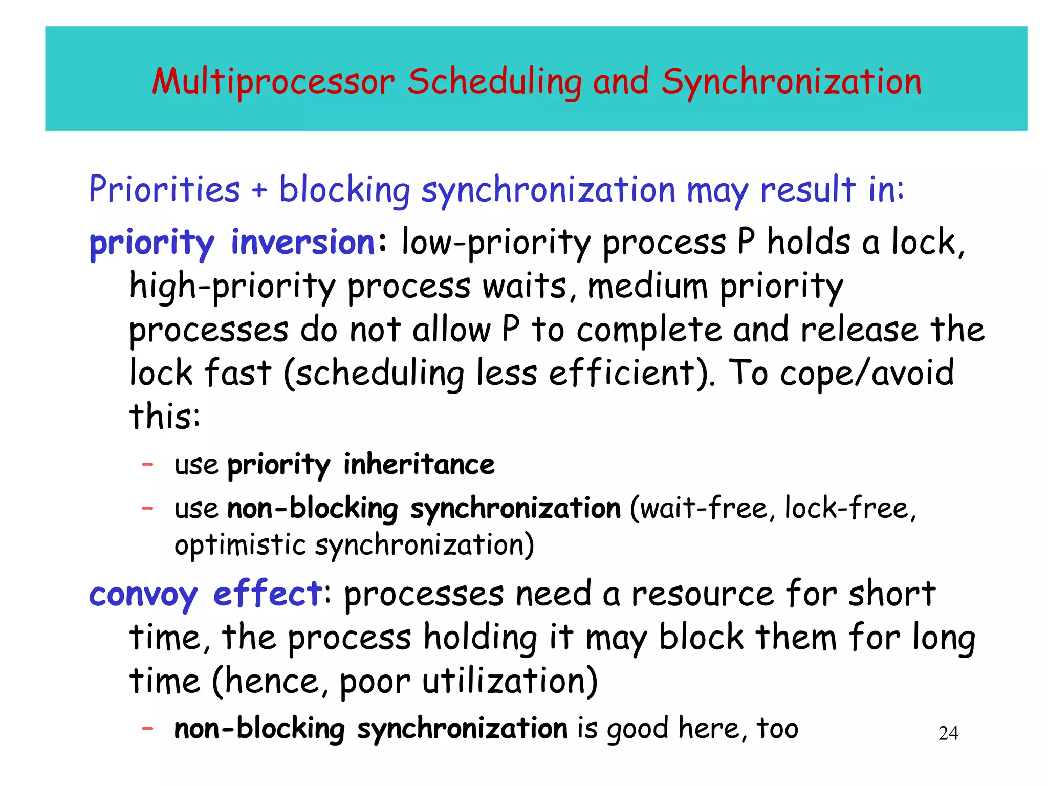 Multiprocessor Scheduling and Synchronization Priorities + blocking synchronization may result in:   priority inversion :  low-priority process P holds a lock, high-priority process waits, medium priority processes do not allow P to complete and release the lock fast (scheduling less efficient). To cope/avoid this: use  priority inheritance use  non-blocking synchronization  (wait-free, lock-free, optimistic synchronization) convoy effect : processes need a resource for short time, the process holding it may block them for long time (hence, poor utilization) non-blocking synchronization  is good here, too 