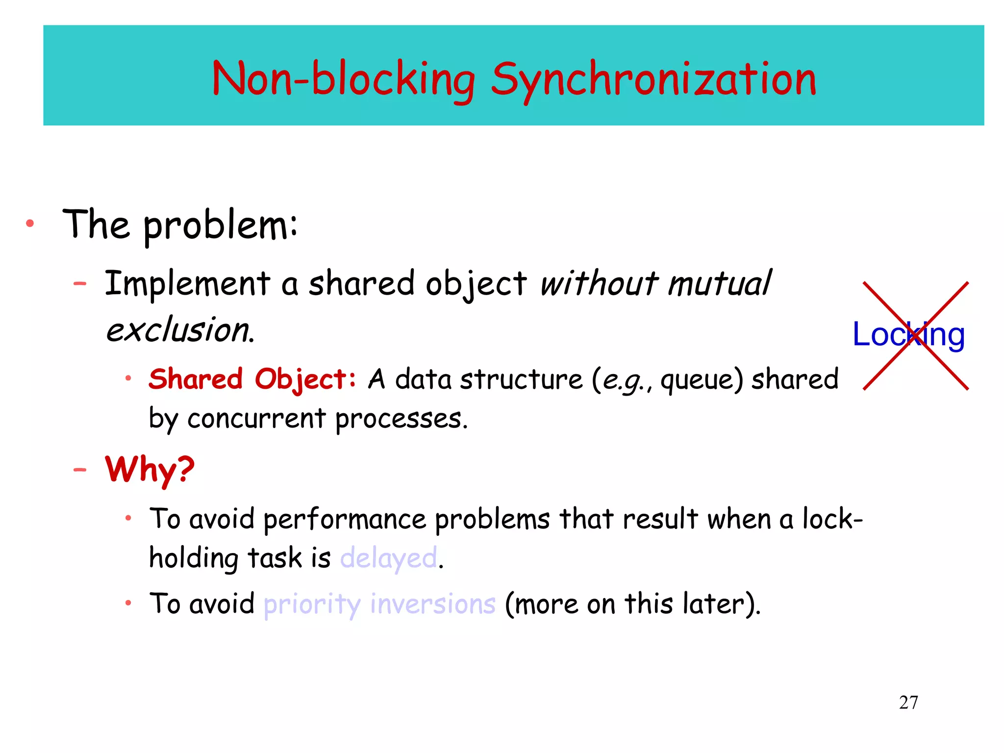 Non-blocking Synchronization The problem: Implement a shared object  without mutual exclusion . Shared Object:  A data structure ( e.g ., queue) shared by concurrent processes. Why? To avoid performance problems that result when a lock-holding task is  delayed . To avoid  priority inversions  (more on this later). Locking 