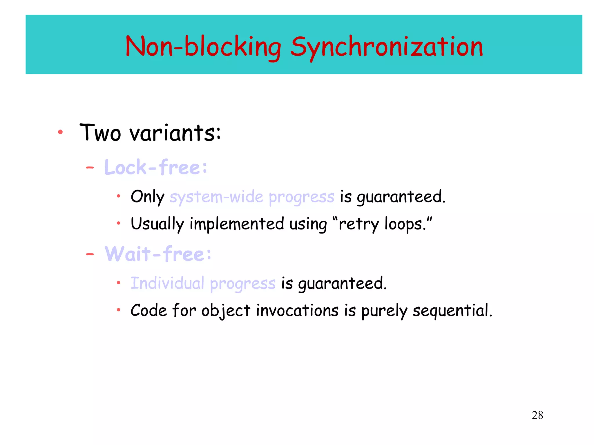 Non-blocking Synchronization Two variants: Lock-free: Only  system-wide progress  is guaranteed. Usually implemented using “retry loops.” Wait-free: Individual progress  is guaranteed. Code for object invocations is purely sequential. 