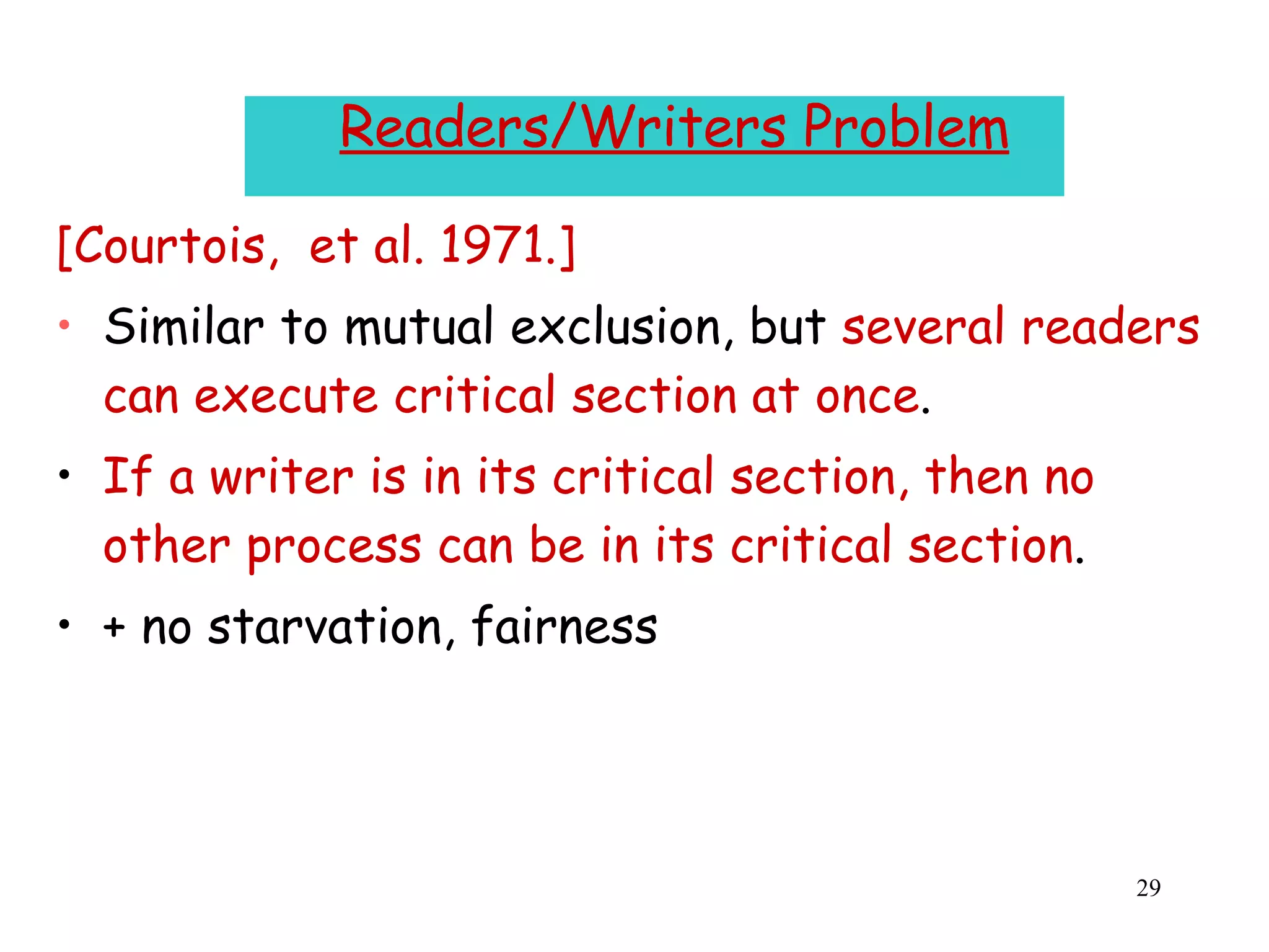 Readers/Writers Problem [Courtois,  et al. 1971.] Similar to mutual exclusion, but  several readers can execute critical section at once . If a writer is in its critical section, then no other process can be in its critical section . + no starvation, fairness  