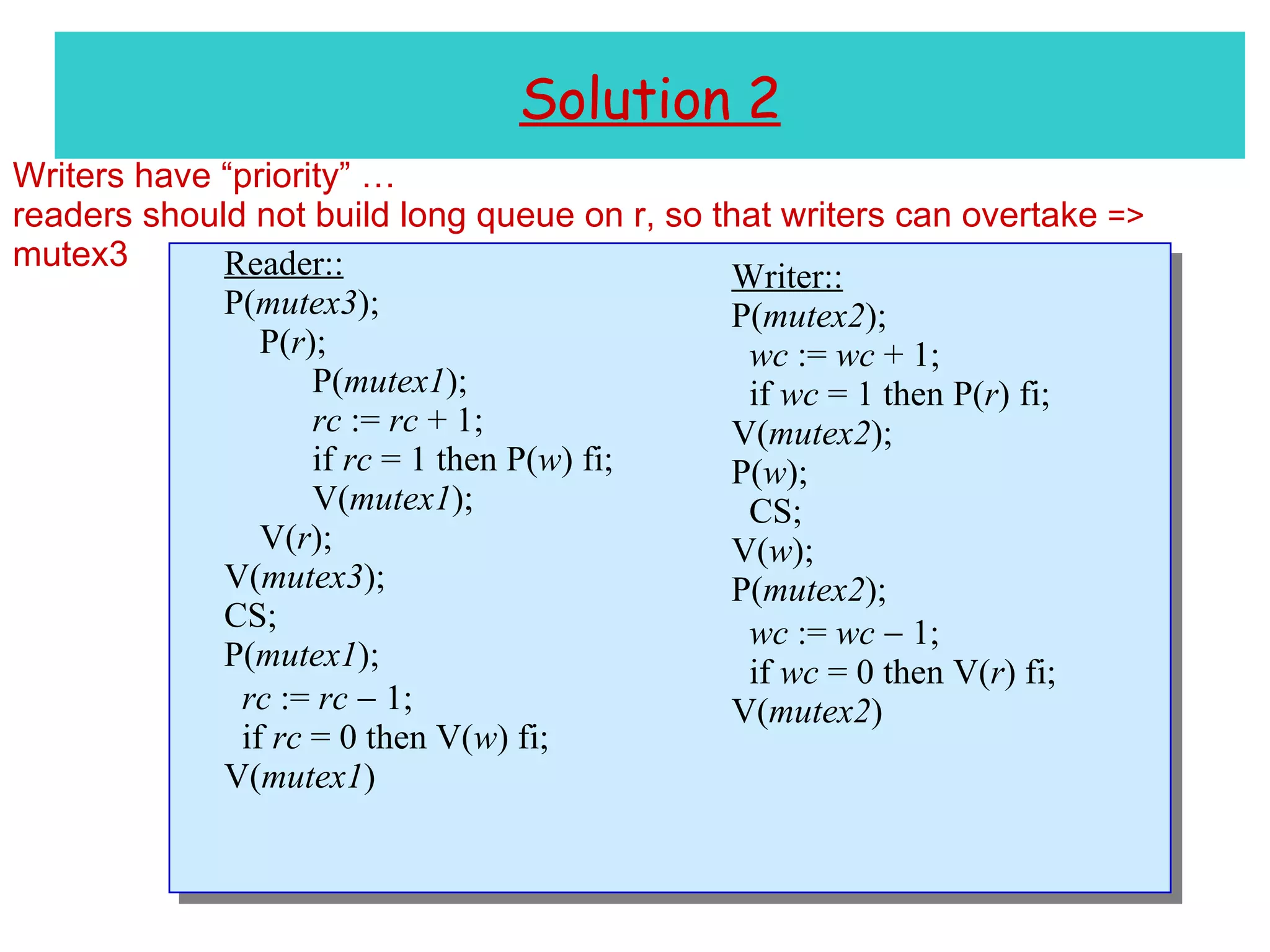 Solution 2 Writers have “priority” … readers should not build long queue on r, so that writers can overtake  =>  mutex3 Reader:: P( mutex3 ); P( r ); P( mutex1 ); rc  :=  rc  + 1; if  rc  = 1 then P( w ) fi; V( mutex1 ); V( r ); V( mutex3 ); CS; P( mutex1 ); rc  :=  rc     1; if  rc  = 0 then V( w ) fi; V( mutex1 ) Writer:: P( mutex2 ); wc  :=  wc  + 1; if  wc  = 1 then P( r ) fi; V( mutex2 ); P( w ); CS; V( w ); P( mutex2 ); wc  :=  wc     1; if  wc  = 0 then V( r ) fi; V( mutex2 ) 
