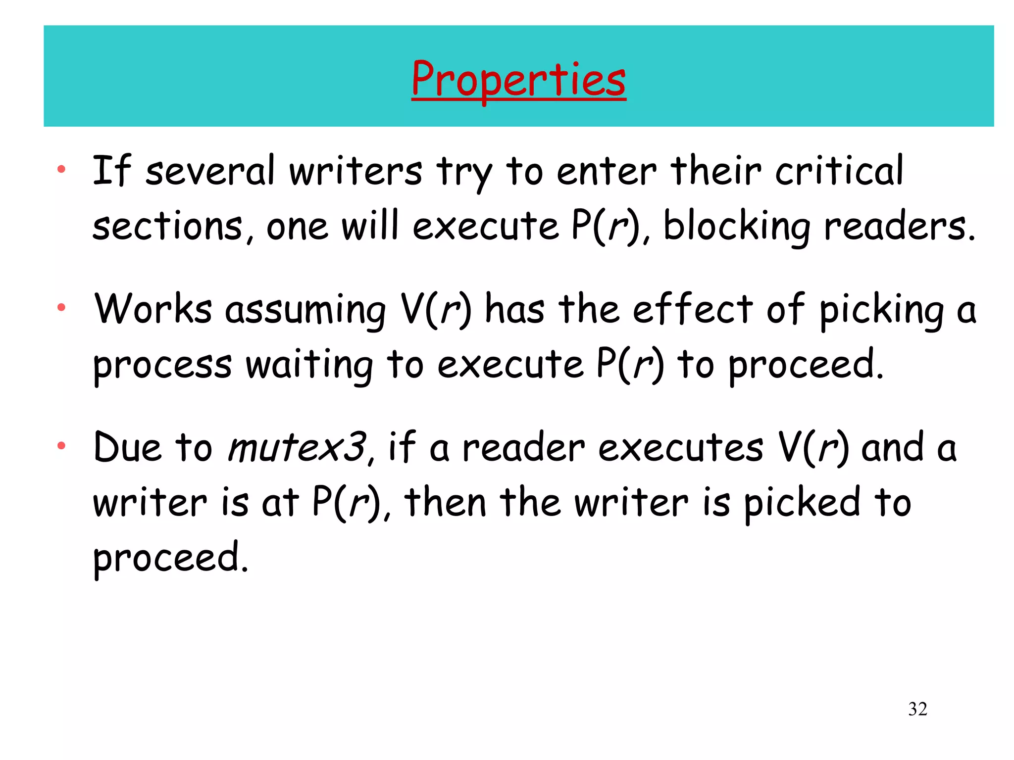 Properties If several writers try to enter their critical sections, one will execute P( r ), blocking readers. Works assuming V( r ) has the effect of picking a process waiting to execute P( r ) to proceed. Due to  mutex3 , if a reader executes V( r ) and a writer is at P( r ), then the writer is picked to proceed. 