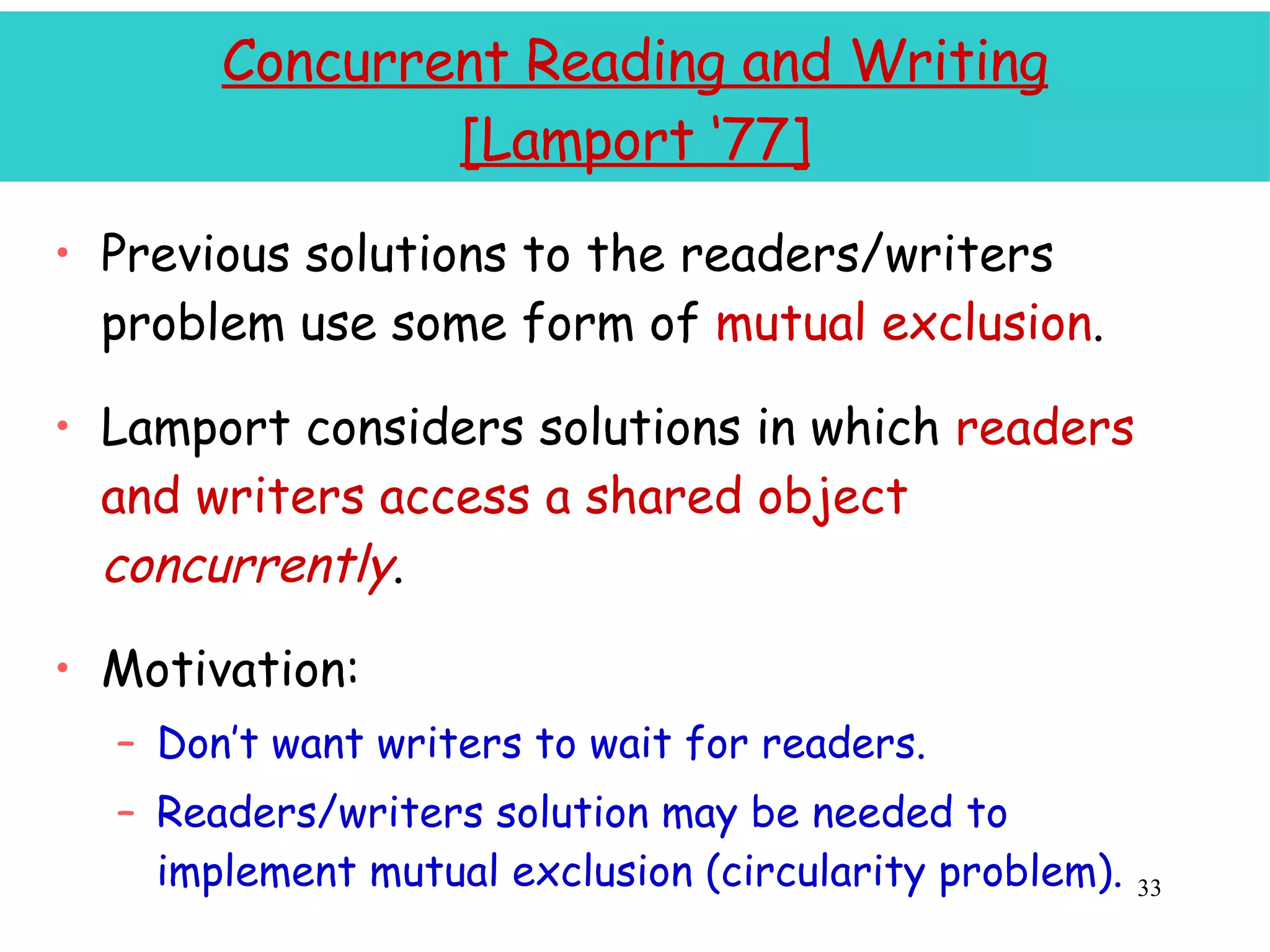 Concurrent Reading and Writing [Lamport ‘77] Previous solutions to the readers/writers problem use some form of  mutual exclusion . Lamport considers solutions in which  readers and writers access a shared object  concurrently . Motivation: Don’t want writers to wait for readers. Readers/writers solution may be needed to implement mutual exclusion (circularity problem). 