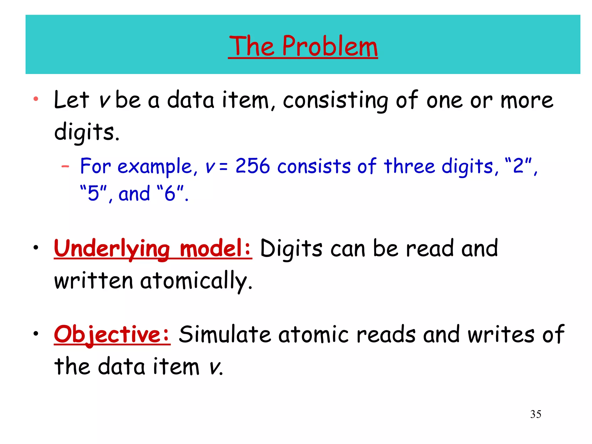 The Problem Let  v  be a data item, consisting of one or more digits. For example,  v  = 256 consists of three digits, “2”, “5”, and “6”. Underlying model:  Digits can be read and written atomically. Objective:  Simulate atomic reads and writes of the data item  v . 
