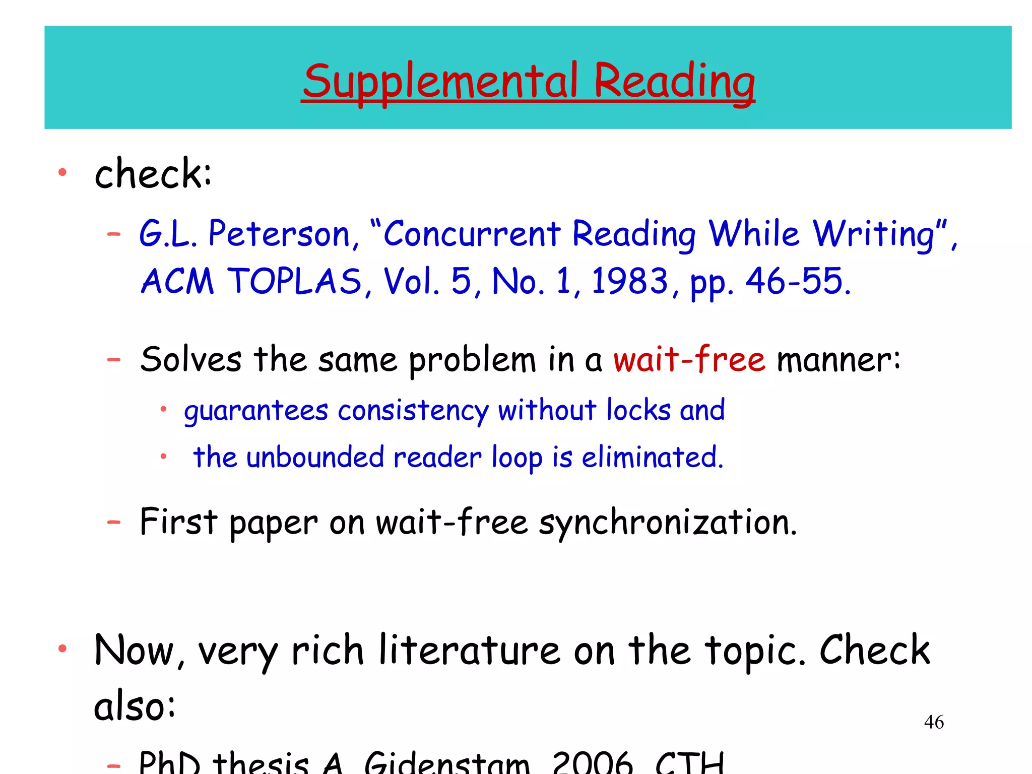 Supplemental Reading check: G.L. Peterson, “Concurrent Reading While Writing”, ACM TOPLAS, Vol. 5, No. 1, 1983, pp. 46-55. Solves the same problem in a  wait-free  manner: guarantees consistency without locks and the unbounded reader loop is eliminated. First paper on wait-free synchronization. Now, very rich literature on the topic. Check also: PhD thesis A. Gidenstam, 2006, CTH PhD Thesis H. Sundell, 2005, CTH 