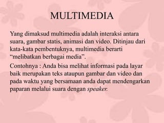 MULTIMEDIA
Yang dimaksud multimedia adalah interaksi antara
suara, gambar statis, animasi dan video. Ditinjau dari
kata-kata pembentuknya, multimedia berarti
“melibatkan berbagai media”.
Contohnya : Anda bisa melihat informasi pada layar
baik merupakan teks ataupun gambar dan video dan
pada waktu yang bersamaan anda dapat mendengarkan
paparan melalui suara dengan speaker.
 