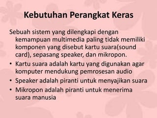 Kebutuhan Perangkat Keras
Sebuah sistem yang dilengkapi dengan
kemampuan multimedia paling tidak memiliki
komponen yang disebut kartu suara(sound
card), sepasang speaker, dan mikropon.
• Kartu suara adalah kartu yang digunakan agar
komputer mendukung pemrosesan audio
• Speaker adalah piranti untuk menyajikan suara
• Mikropon adalah piranti untuk menerima
suara manusia
 