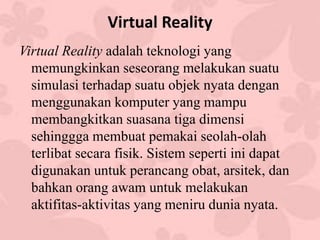 Virtual Reality
Virtual Reality adalah teknologi yang
memungkinkan seseorang melakukan suatu
simulasi terhadap suatu objek nyata dengan
menggunakan komputer yang mampu
membangkitkan suasana tiga dimensi
sehinggga membuat pemakai seolah-olah
terlibat secara fisik. Sistem seperti ini dapat
digunakan untuk perancang obat, arsitek, dan
bahkan orang awam untuk melakukan
aktifitas-aktivitas yang meniru dunia nyata.
 