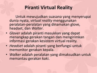 Piranti Virtual Reality
Untuk mewujudkan suasana yang menyerupai
dunia nyata, virtual reality menggunakan
peralatan-peralatan yang dinamakan glove,
headset, dan Walter.
• Glover adalah piranti masukkan yang dapat
menangkap gerakan tangan dan mengirimkan
informasi gerakan kesistem virtual reality.
• Headset adalah piranti yang berfungsi untuk
memonitor gerakan kepala.
• Walker adalah peralatan yang dimaksudkan untuk
memantau gerakan kaki.
 