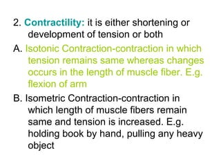 2. Contractility: it is either shortening or
development of tension or both
A. Isotonic Contraction-contraction in which
tension remains same whereas changes
occurs in the length of muscle fiber. E.g.
flexion of arm
B. Isometric Contraction-contraction in
which length of muscle fibers remain
same and tension is increased. E.g.
holding book by hand, pulling any heavy
object
 