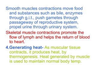 Smooth muscles contractions move food
and substances such as bile, enzymes
through g.i.t., push gametes through
passageway of reproductive system,
propel urine through urinary system.
Skeletal muscle contractions promote the
flow of lymph and helps the return of blood
to heart.
4.Generating heat- As muscular tissue
contracts, it produces heat, by
thermogenesis. Heat generated by muscle
is used to maintain normal body temp.
 