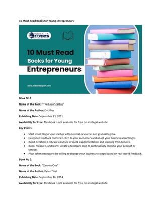 10 Must-Read Books for Young Entrepreneurs
Book No 1:
Name of the Book: "The Lean Startup"
Name of the Author: Eric Ries
Publishing Date: September 13, 2011
Availability for Free: This book is not available for free on any legal website.
Key Points:
 Start small: Begin your startup with minimal resources and gradually grow.
 Customer feedback matters: Listen to your customers and adapt your business accordingly.
 Rapid iteration: Embrace a culture of quick experimentation and learning from failures.
 Build, measure, and learn: Create a feedback loop to continuously improve your product or
service.
 Pivot when necessary: Be willing to change your business strategy based on real-world feedback.
Book No 2:
Name of the Book: "Zero to One"
Name of the Author: Peter Thiel
Publishing Date: September 16, 2014
Availability for Free: This book is not available for free on any legal website.
 