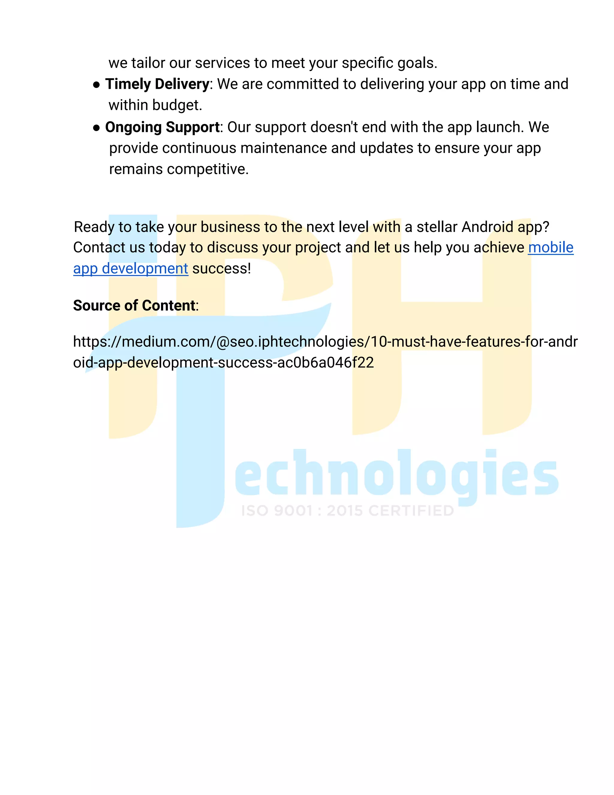 we tailor our services to meet your specific goals.
● Timely Delivery: We are committed to delivering your app on time and
within budget.
● Ongoing Support: Our support doesn't end with the app launch. We
provide continuous maintenance and updates to ensure your app
remains competitive.
Ready to take your business to the next level with a stellar Android app?
Contact us today to discuss your project and let us help you achieve mobile
app development success!
Source of Content:
https://medium.com/@seo.iphtechnologies/10-must-have-features-for-andr
oid-app-development-success-ac0b6a046f22
 