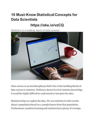 10 Must-Know Statistical Concepts for
Data Scientists
https://oke.io/vzCQ
Statistics is a building block of data science
Data science is an interdisciplinary field. One of the building blocks of
data science is statistics.Without a decent level of statistics knowledge,
it would be highly difficult to understand or interpret the data.
Statistics helps us explain the data. We use statistics to inferresults
about a population based on a sample drawn from that population.
Furthermore,machine learning and statistics have plenty of overlaps.
 