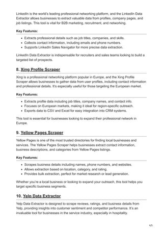 4/5
LinkedIn is the world’s leading professional networking platform, and the LinkedIn Data
Extractor allows businesses to extract valuable data from profiles, company pages, and
job listings. This tool is vital for B2B marketing, recruitment, and networking.
Key Features:
Extracts professional details such as job titles, companies, and skills.
Collects contact information, including emails and phone numbers.
Supports LinkedIn Sales Navigator for more precise data extraction.
LinkedIn Data Extractor is indispensable for recruiters and sales teams looking to build a
targeted list of prospects.
8. Xing Profile Scraper
Xing is a professional networking platform popular in Europe, and the Xing Profile
Scraper allows businesses to gather data from user profiles, including contact information
and professional details. It’s especially useful for those targeting the European market.
Key Features:
Extracts profile data including job titles, company names, and contact info.
Focuses on European markets, making it ideal for region-specific outreach.
Exports data to CSV and Excel for easy integration into CRM systems.
This tool is essential for businesses looking to expand their professional network in
Europe.
9. Yellow Pages Scraper
Yellow Pages is one of the most trusted directories for finding local businesses and
services. The Yellow Pages Scraper helps businesses extract contact information,
business descriptions, and categories from Yellow Pages listings.
Key Features:
Scrapes business details including names, phone numbers, and websites.
Allows extraction based on location, category, and rating.
Provides bulk extraction, perfect for market research or lead generation.
Whether you’re a local business or looking to expand your outreach, this tool helps you
target specific business segments.
10. Yelp Data Extractor
Yelp Data Extractor is designed to scrape reviews, ratings, and business details from
Yelp, providing insights into customer sentiment and competitor performance. It’s an
invaluable tool for businesses in the service industry, especially in hospitality.
 