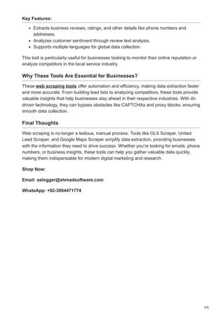 5/5
Key Features:
Extracts business reviews, ratings, and other details like phone numbers and
addresses.
Analyzes customer sentiment through review text analysis.
Supports multiple languages for global data collection.
This tool is particularly useful for businesses looking to monitor their online reputation or
analyze competitors in the local service industry.
Why These Tools Are Essential for Businesses?
These web scraping tools offer automation and efficiency, making data extraction faster
and more accurate. From building lead lists to analyzing competitors, these tools provide
valuable insights that help businesses stay ahead in their respective industries. With AI-
driven technology, they can bypass obstacles like CAPTCHAs and proxy blocks, ensuring
smooth data collection.
Final Thoughts
Web scraping is no longer a tedious, manual process. Tools like OLX Scraper, United
Lead Scraper, and Google Maps Scraper simplify data extraction, providing businesses
with the information they need to drive success. Whether you’re looking for emails, phone
numbers, or business insights, these tools can help you gather valuable data quickly,
making them indispensable for modern digital marketing and research.
Shop Now:
Email: aslogger@ahmadsoftware.com
WhatsApp: +92-3084471774
 