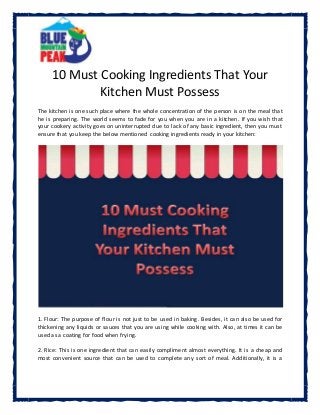 10 Must Cooking Ingredients That Your
Kitchen Must Possess
The kitchen is one such place where the whole concentration of the person is on the meal that
he is preparing. The world seems to fade for you when you are in a kitchen. If you wish that
your cookery activity goes on uninterrupted due to lack of any basic ingredient, then you must
ensure that you keep the below mentioned cooking ingredients ready in your kitchen:
1. Flour: The purpose of flour is not just to be used in baking. Besides, it can also be used for
thickening any liquids or sauces that you are using while cooking with. Also, at times it can be
used as a coating for food when frying.
2. Rice: This is one ingredient that can easily compliment almost everything. It is a cheap and
most convenient source that can be used to complete any sort of meal. Additionally, it is a
 