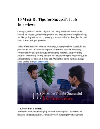 10 Must-Do Tips for Successful Job
Interviews
Getting a job interview is a big deal, but doing well in the interview is
crucial. To succeed, you need to prepare and execute your strategies wisely.
It's like getting a ticket to a concert, you are excited to be there, but the real
show is how well you perform.
Think of the interview room as your stage, where you show your skills and
personality. Just like a musician practices before a concert, practicing
common interview questions, researching the company and presenting
yourself confidently are key. It is not just about getting the opportunity, it is
about making the most of it. Here are 10 essential tips to help candidates
shine during their job interviews.
1. Research the Company
Before the interview, thoroughly research the company. Understand its
mission, values and culture. Familiarity with the company's background
 