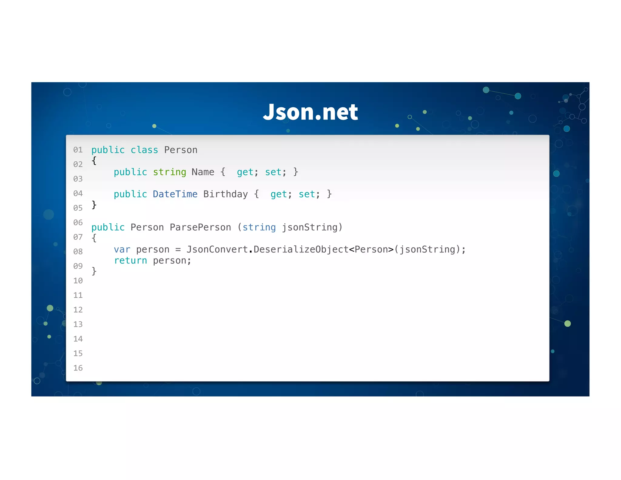 Json.net
01
02
03
04
05
06
07
08
09
10
11
12
13
14
15
16
public class Person
{
public string Name { get; set; }
public DateTime Birthday { get; set; }
}
public Person ParsePerson (string jsonString)
{
var person = JsonConvert.DeserializeObject<Person>(jsonString);
return person;
}
 