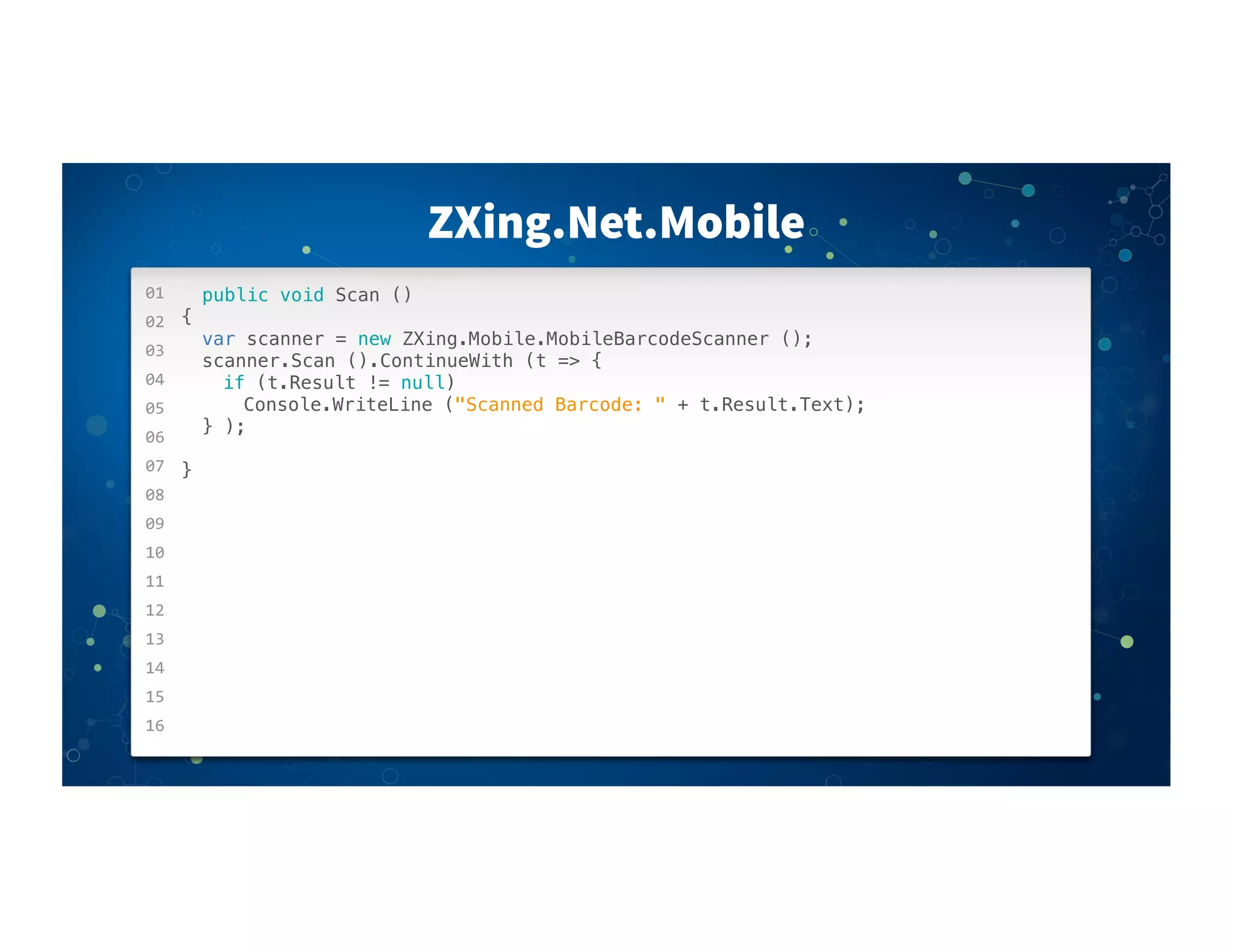 01
02
03
04
05
06
07
08
09
10
11
12
13
14
15
16
ZXing.Net.Mobile
public void Scan ()
{
! var scanner = new ZXing.Mobile.MobileBarcodeScanner ();
! scanner.Scan ().ContinueWith (t => {
! ! if (t.Result != null)
! ! ! Console.WriteLine ("Scanned Barcode: " + t.Result.Text);
! } );
!
}
 