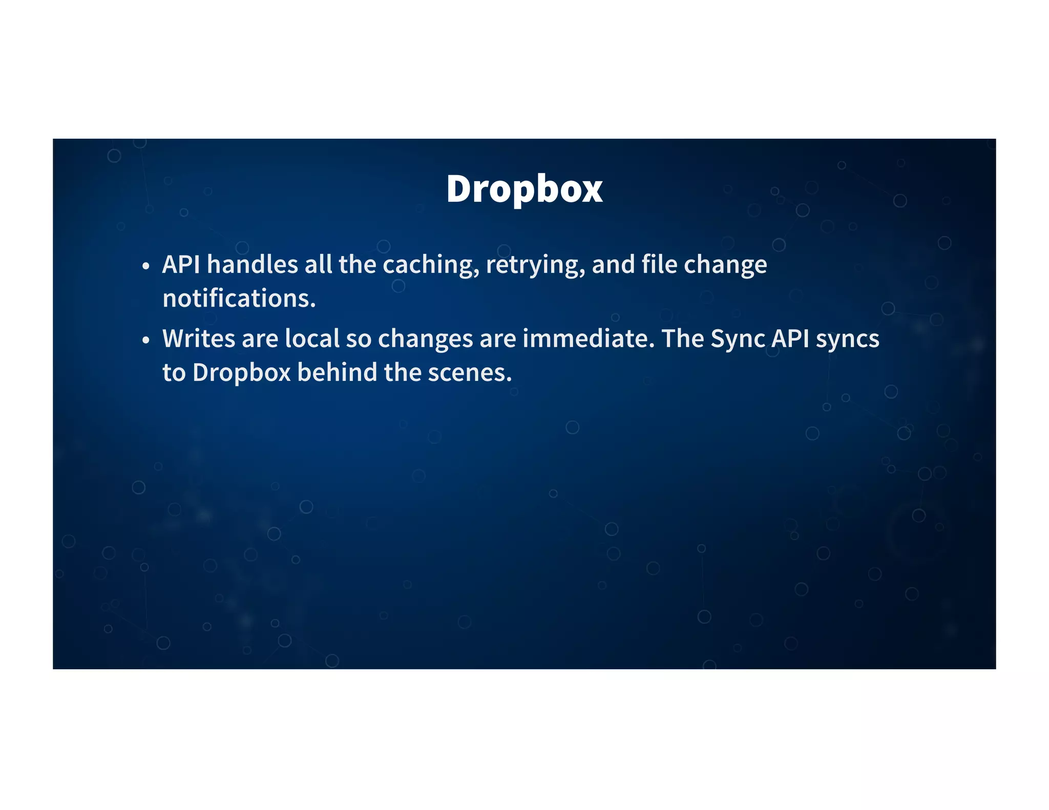 Dropbox
• API handles all the caching, retrying, and file change
notifications.
• Writes are local so changes are immediate. The Sync API syncs
to Dropbox behind the scenes.
 