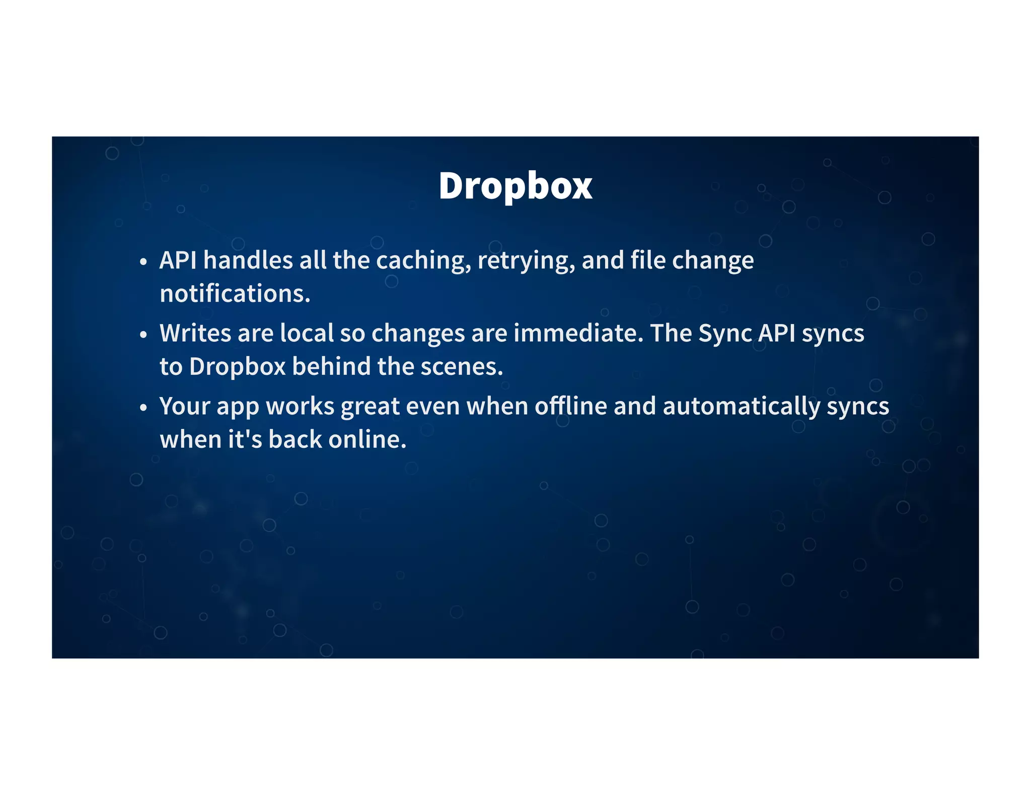 Dropbox
• API handles all the caching, retrying, and file change
notifications.
• Writes are local so changes are immediate. The Sync API syncs
to Dropbox behind the scenes.
• Your app works great even when oﬀline and automatically syncs
when it's back online.
 