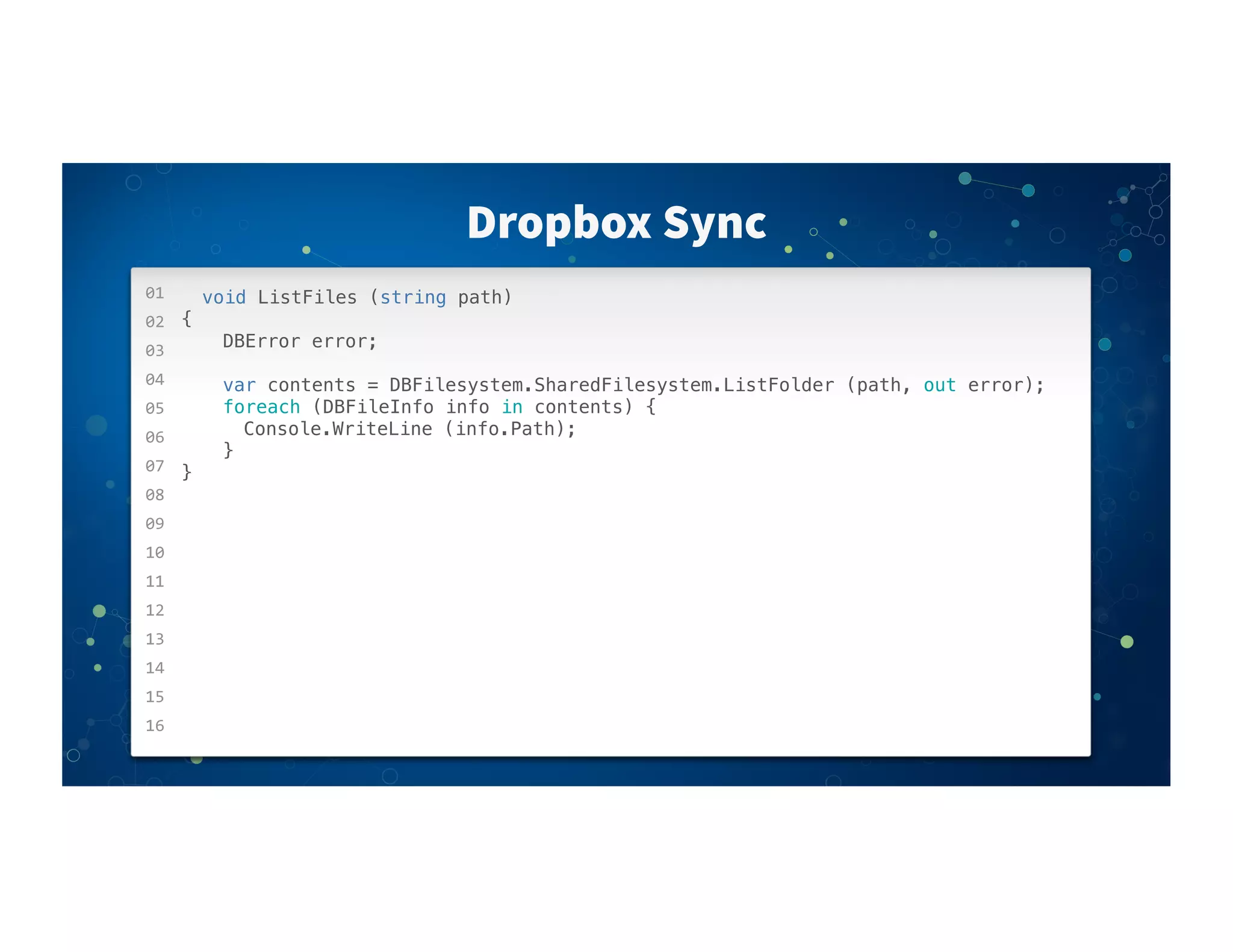 01
02
03
04
05
06
07
08
09
10
11
12
13
14
15
16
Dropbox Sync
void ListFiles (string path)
{
! ! DBError error;
! ! var contents = DBFilesystem.SharedFilesystem.ListFolder (path, out error);
! ! foreach (DBFileInfo info in contents) {
! ! ! Console.WriteLine (info.Path);
! ! }
}
 
