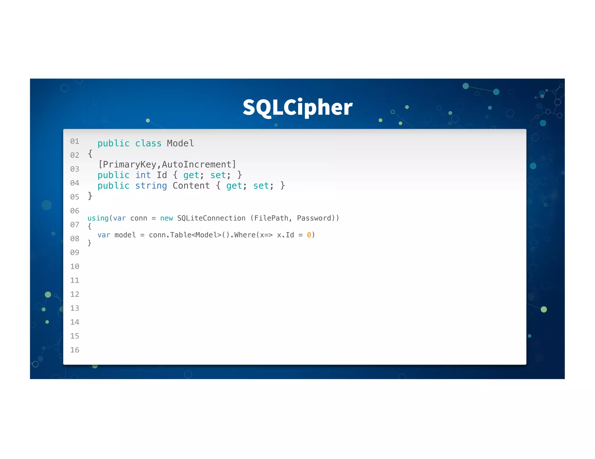 01
02
03
04
05
06
07
08
09
10
11
12
13
14
15
16
SQLCipher
public class Model
{
! [PrimaryKey,AutoIncrement]
! public int Id { get; set; }
! public string Content { get; set; }
}
using(var conn = new SQLiteConnection (FilePath, Password))
{
! var model = conn.Table<Model>().Where(x=> x.Id = 0)
}
 