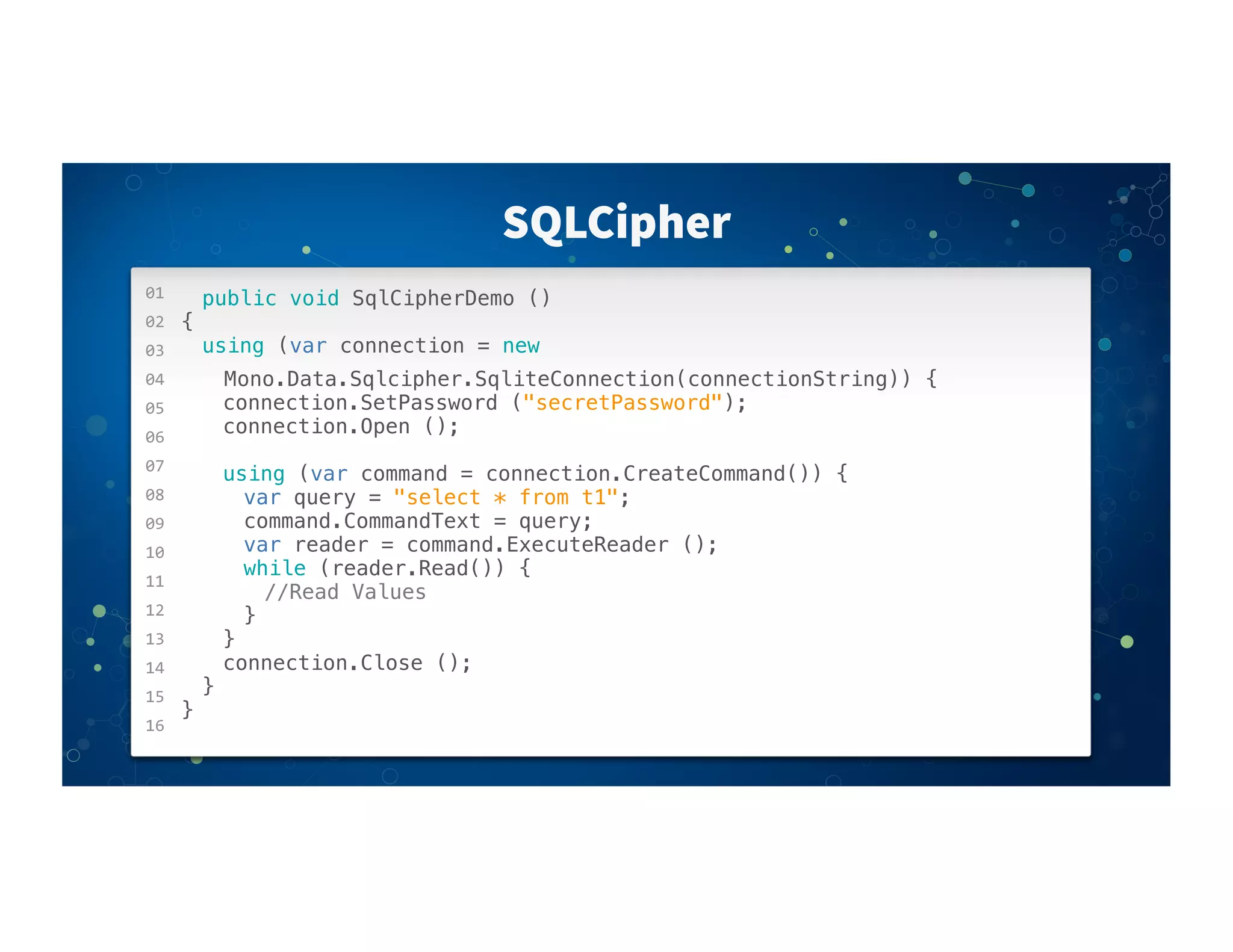 01
02
03
04
05
06
07
08
09
10
11
12
13
14
15
16
SQLCipher
public void SqlCipherDemo ()
{
! using (var connection = new
Mono.Data.Sqlcipher.SqliteConnection(connectionString)) {
! ! connection.SetPassword ("secretPassword");
! ! connection.Open ();
! ! using (var command = connection.CreateCommand()) {
! ! ! var query = "select * from t1";
! ! ! command.CommandText = query;
! ! ! var reader = command.ExecuteReader ();
! ! ! while (reader.Read()) {
! ! ! ! //Read Values
! ! ! }
! ! }
! ! connection.Close ();
! }
}
 