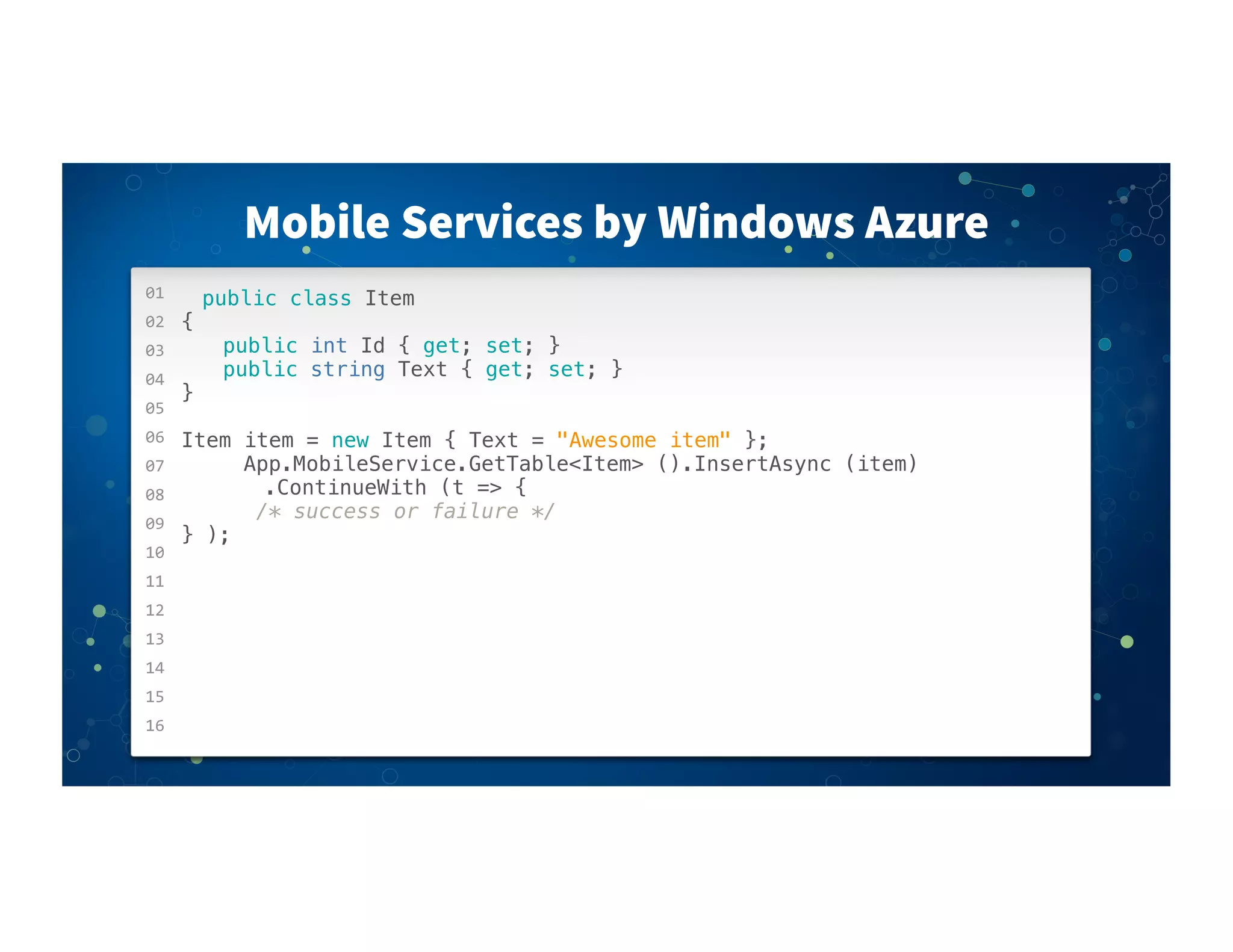 01
02
03
04
05
06
07
08
09
10
11
12
13
14
15
16
Mobile Services by Windows Azure
public class Item
{
! ! public int Id { get; set; }
! ! public string Text { get; set; }
}
Item item = new Item { Text = "Awesome item" };
! ! ! App.MobileService.GetTable<Item> ().InsertAsync (item)
! ! ! ! .ContinueWith (t => {
! ! ! /* success or failure */
} );
 