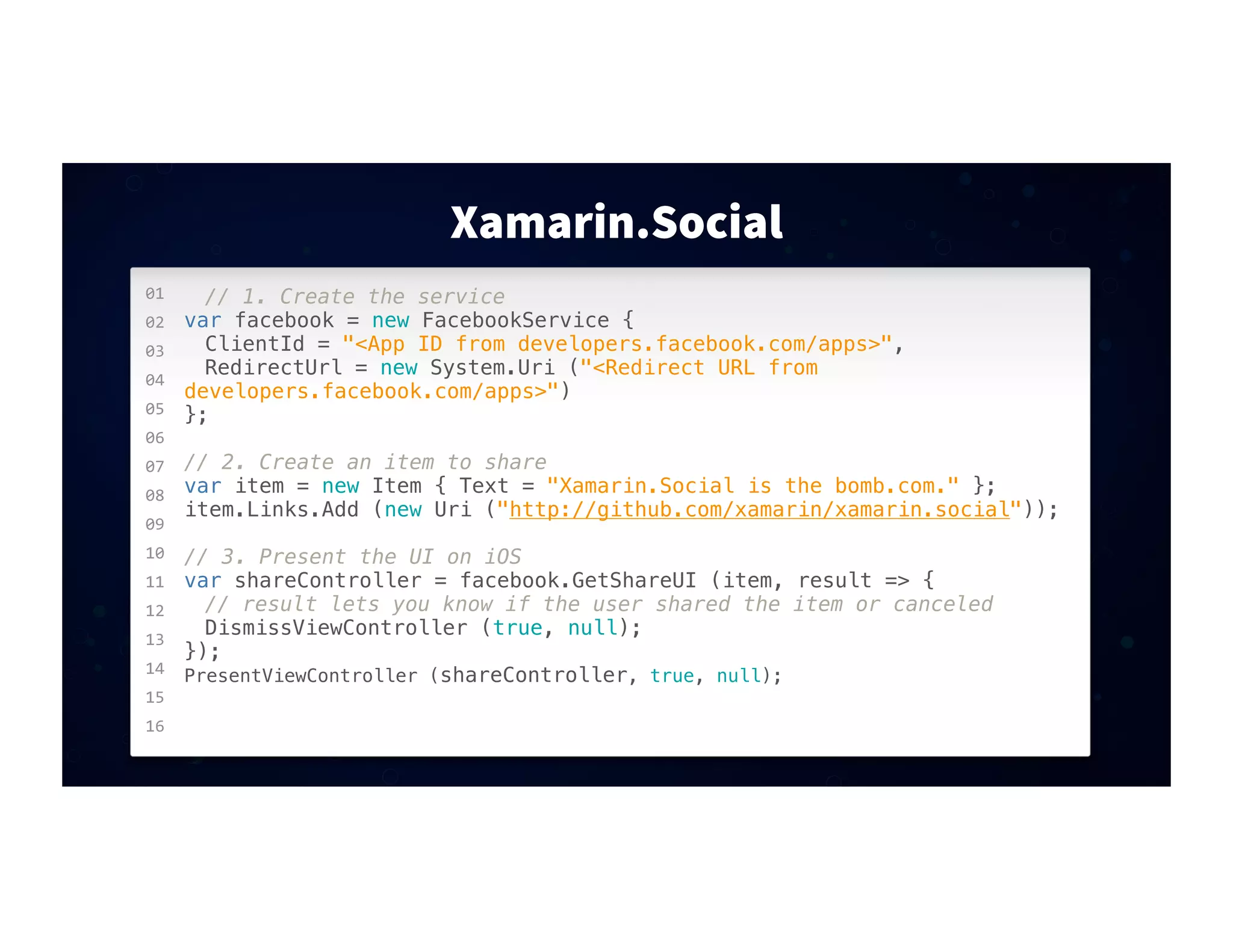 01
02
03
04
05
06
07
08
09
10
11
12
13
14
15
16
Xamarin.Social
// 1. Create the service
var facebook = new FacebookService {
! ClientId = "<App ID from developers.facebook.com/apps>",
! RedirectUrl = new System.Uri ("<Redirect URL from
developers.facebook.com/apps>")
};
// 2. Create an item to share
var item = new Item { Text = "Xamarin.Social is the bomb.com." };
item.Links.Add (new Uri ("http://github.com/xamarin/xamarin.social"));
// 3. Present the UI on iOS
var shareController = facebook.GetShareUI (item, result => {
! // result lets you know if the user shared the item or canceled
! DismissViewController (true, null);
});
PresentViewController (shareController, true, null);
 