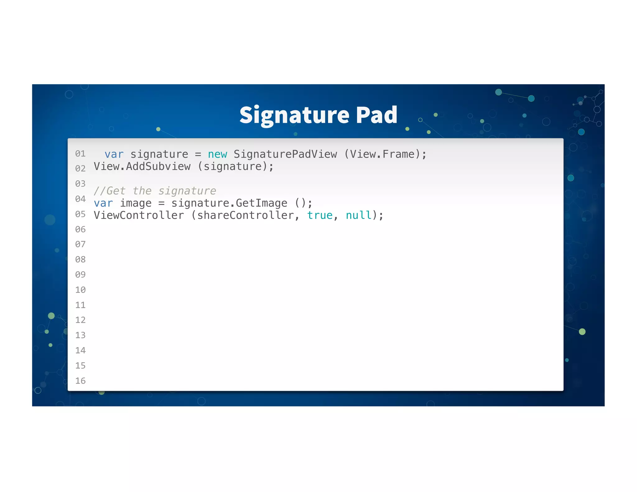 01
02
03
04
05
06
07
08
09
10
11
12
13
14
15
16
Signature Pad
var signature = new SignaturePadView (View.Frame);
View.AddSubview (signature);
//Get the signature
var image = signature.GetImage ();
ViewController (shareController, true, null);
 