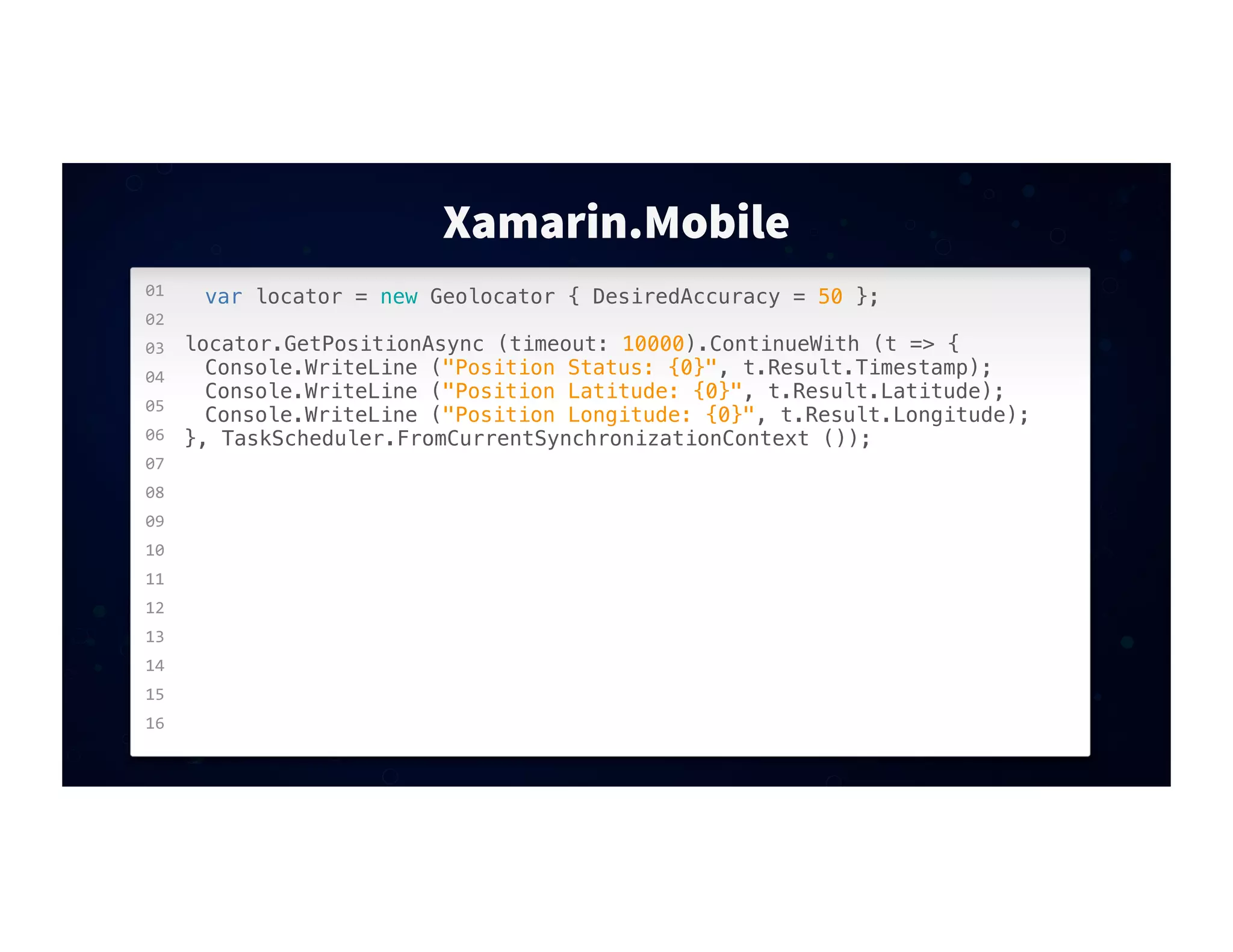 01
02
03
04
05
06
07
08
09
10
11
12
13
14
15
16
Xamarin.Mobile
var locator = new Geolocator { DesiredAccuracy = 50 };
locator.GetPositionAsync (timeout: 10000).ContinueWith (t => {
! Console.WriteLine ("Position Status: {0}", t.Result.Timestamp);
! Console.WriteLine ("Position Latitude: {0}", t.Result.Latitude);
! Console.WriteLine ("Position Longitude: {0}", t.Result.Longitude);
}, TaskScheduler.FromCurrentSynchronizationContext ());
 