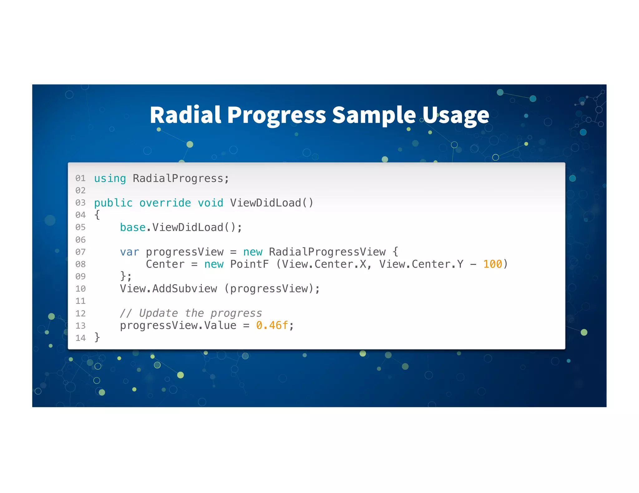 01
02
03
04
05
06
07
08
09
10
11
12
13
14
Radial Progress Sample Usage
using RadialProgress;
public override void ViewDidLoad()
{
base.ViewDidLoad();
! !
var progressView = new RadialProgressView {
Center = new PointF (View.Center.X, View.Center.Y - 100)
};
View.AddSubview (progressView);
// Update the progress
progressView.Value = 0.46f;
}
 