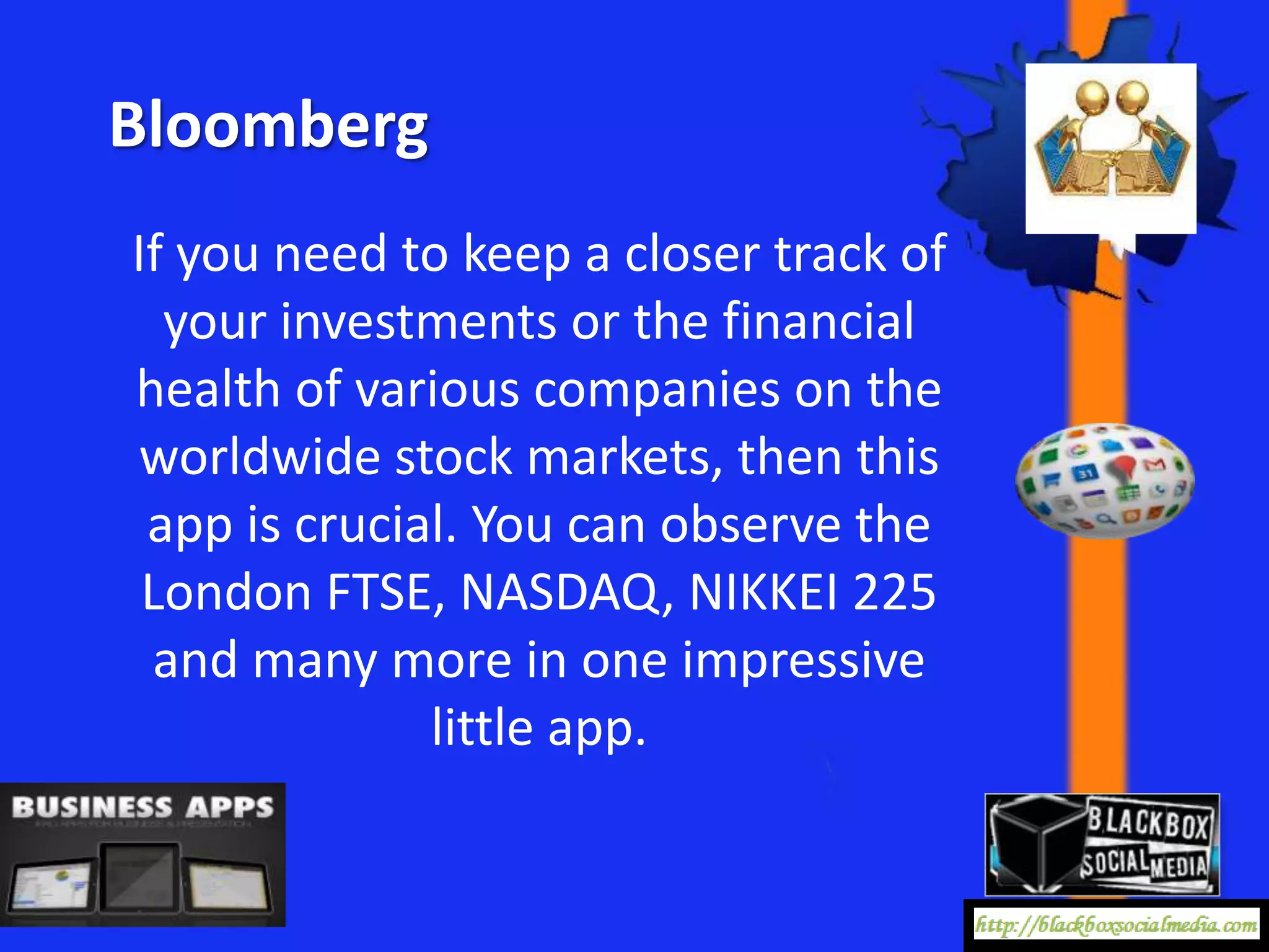 Bloomberg
If you need to keep a closer track of
  your investments or the financial
health of various companies on the
worldwide stock markets, then this
 app is crucial. You can observe the
 London FTSE, NASDAQ, NIKKEI 225
 and many more in one impressive
              little app.
 
