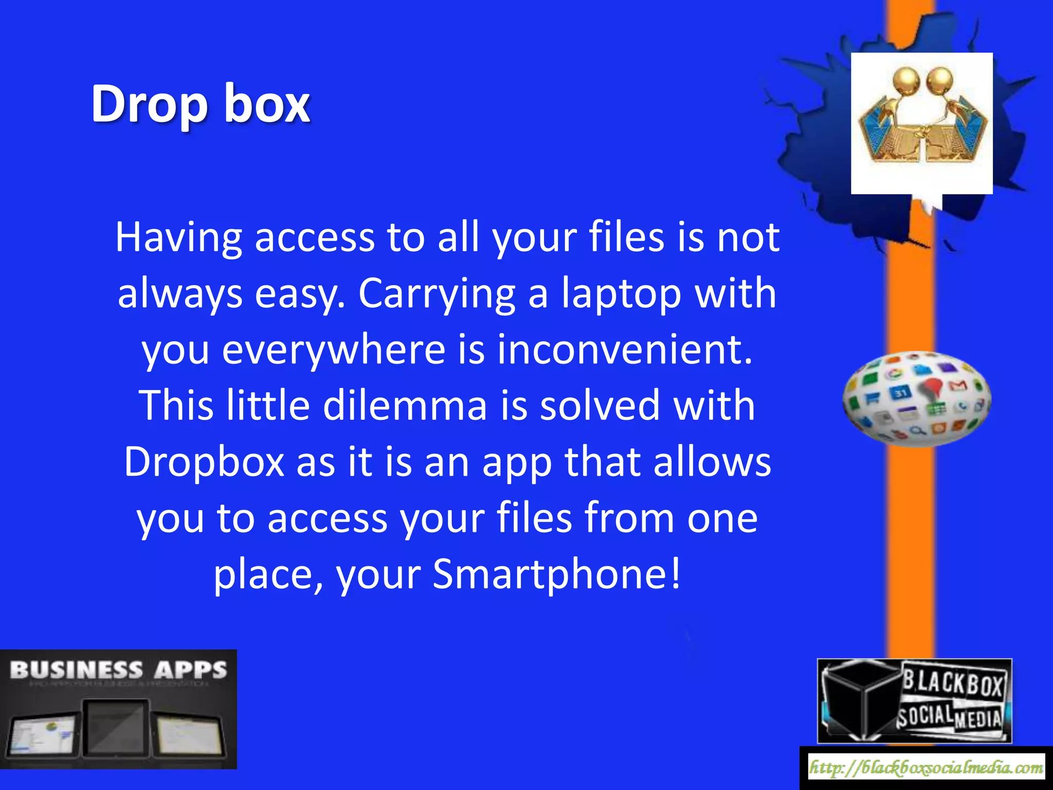 Drop box

Having access to all your files is not
always easy. Carrying a laptop with
 you everywhere is inconvenient.
 This little dilemma is solved with
Dropbox as it is an app that allows
 you to access your files from one
     place, your Smartphone!
 