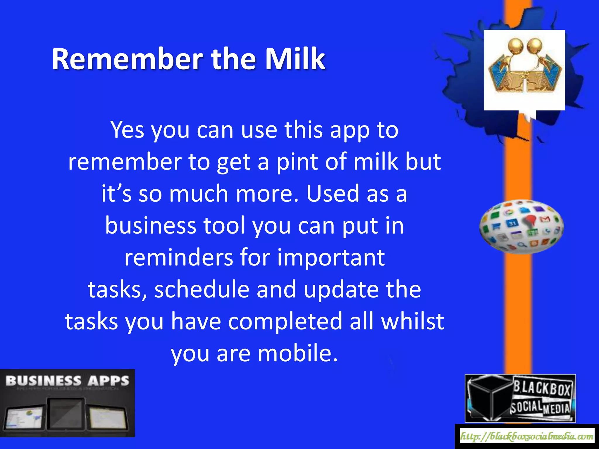 Remember the Milk

    Yes you can use this app to
remember to get a pint of milk but
   it’s so much more. Used as a
    business tool you can put in
      reminders for important
  tasks, schedule and update the
tasks you have completed all whilst
           you are mobile.
 