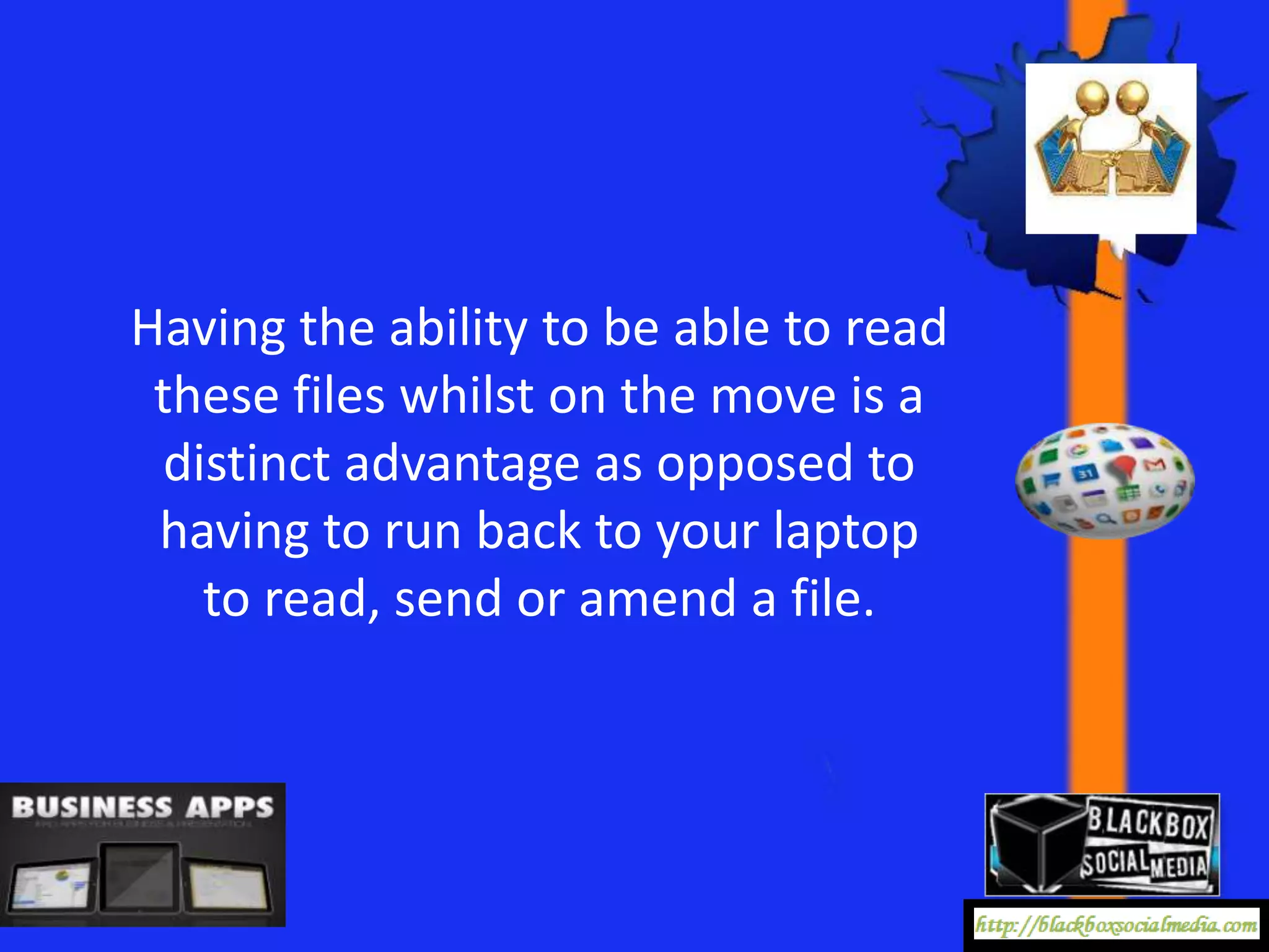 Having the ability to be able to read
 these files whilst on the move is a
 distinct advantage as opposed to
 having to run back to your laptop
   to read, send or amend a file.
 