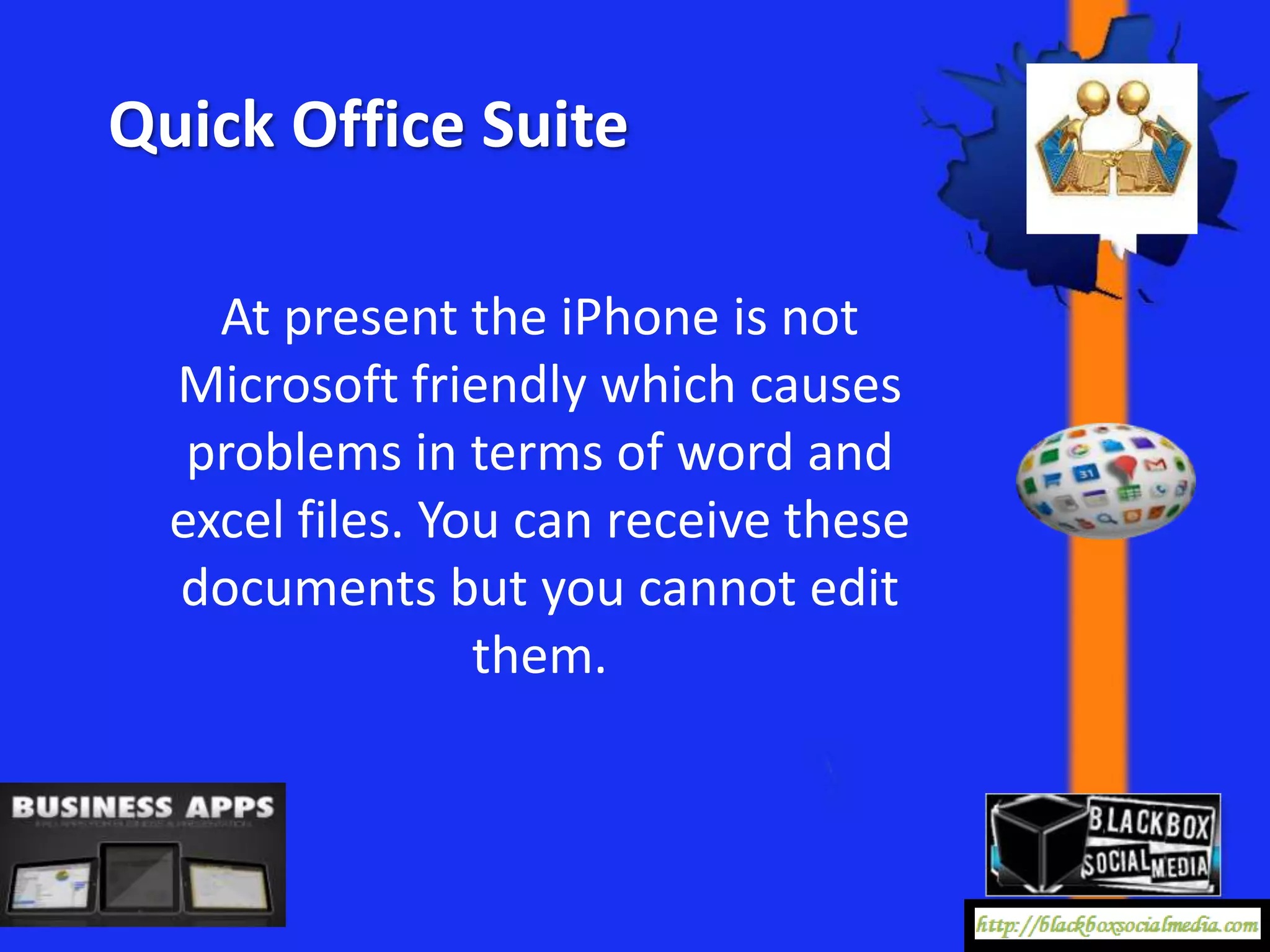 Quick Office Suite

    At present the iPhone is not
  Microsoft friendly which causes
   problems in terms of word and
  excel files. You can receive these
  documents but you cannot edit
                 them.
 