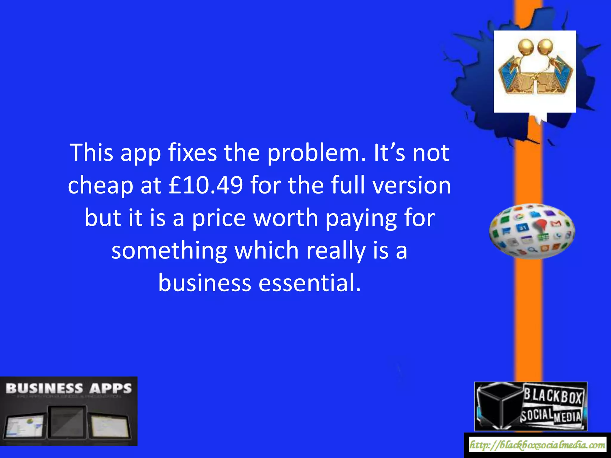 This app fixes the problem. It’s not
cheap at £10.49 for the full version
 but it is a price worth paying for
    something which really is a
         business essential.
 