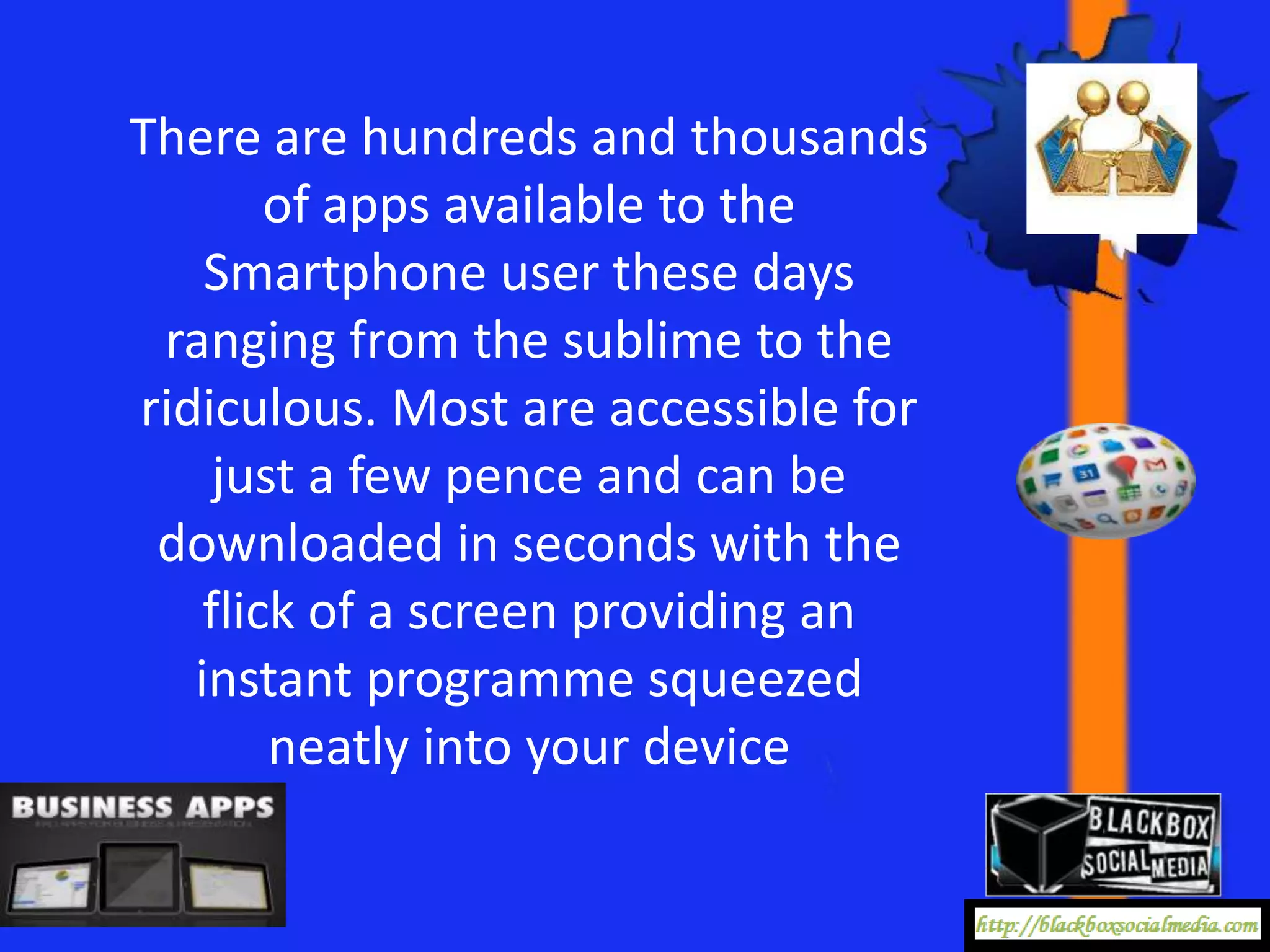There are hundreds and thousands
        of apps available to the
    Smartphone user these days
 ranging from the sublime to the
ridiculous. Most are accessible for
     just a few pence and can be
 downloaded in seconds with the
    flick of a screen providing an
   instant programme squeezed
        neatly into your device
 